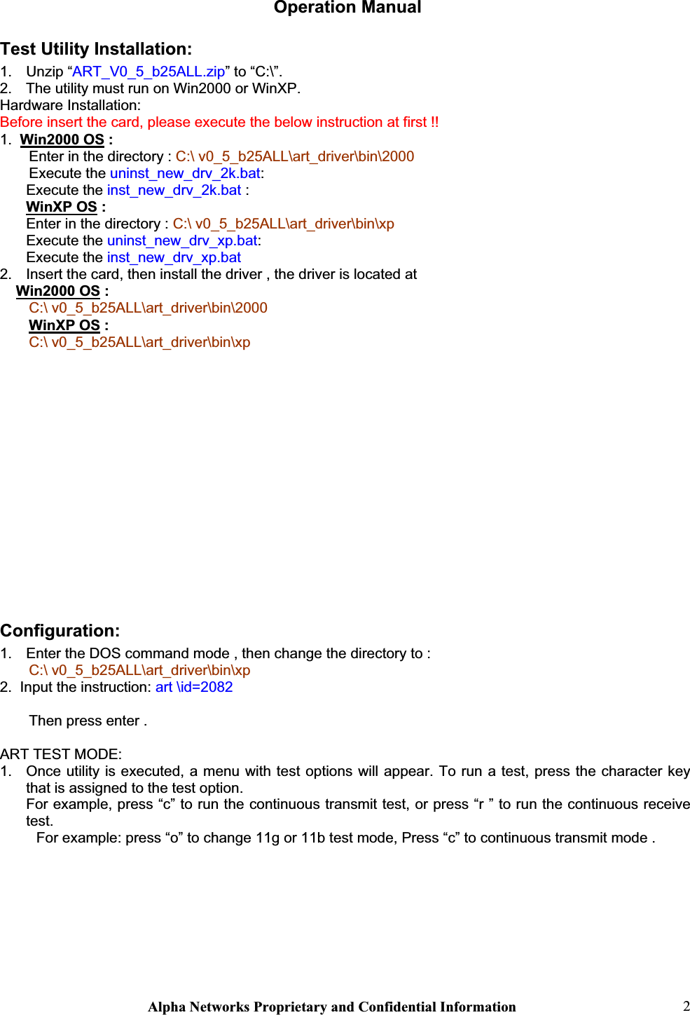 Alpha Networks Proprietary and Confidential Information  2 Operation Manual Test Utility Installation: 1. Unzip “ART_V0_5_b25ALL.zip” to “C:\”.2.  The utility must run on Win2000 or WinXP. Hardware Installation: Before insert the card, please execute the below instruction at first !!1. Win2000 OS :Enter in the directory : C:\ v0_5_b25ALL\art_driver\bin\2000 Execute the uninst_new_drv_2k.bat:Execute the inst_new_drv_2k.bat :WinXP OS : Enter in the directory : C:\ v0_5_b25ALL\art_driver\bin\xp Execute the uninst_new_drv_xp.bat:Execute the inst_new_drv_xp.bat 2.  Insert the card, then install the driver , the driver is located atWin2000 OS :C:\ v0_5_b25ALL\art_driver\bin\2000WinXP OS : C:\ v0_5_b25ALL\art_driver\bin\xpConfiguration:1.  Enter the DOS command mode , then change the directory to :  C:\ v0_5_b25ALL\art_driver\bin\xp 2.  Input the instruction: art \id=2082Then press enter . ART TEST MODE: 1.  Once utility is executed, a menu with test options will appear. To run a test, press the character key that is assigned to the test option. For example, press “c” to run the continuous transmit test, or press “r ” to run the continuous receive test.  For example: press “o” to change 11g or 11b test mode, Press “c” to continuous transmit mode . 