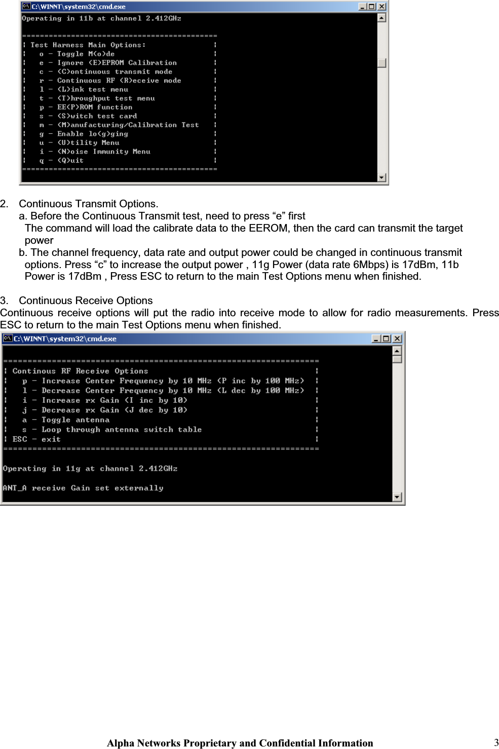 Alpha Networks Proprietary and Confidential Information  32.  Continuous Transmit Options. a. Before the Continuous Transmit test, need to press “e” first   The command will load the calibrate data to the EEROM, then the card can transmit the target  power b. The channel frequency, data rate and output power could be changed in continuous transmit  options. Press “c” to increase the output power , 11g Power (data rate 6Mbps) is 17dBm, 11b  Power is 17dBm , Press ESC to return to the main Test Options menu when finished. 3.  Continuous Receive Options Continuous receive options will put the radio into receive mode to allow for radio measurements. Press ESC to return to the main Test Options menu when finished. 