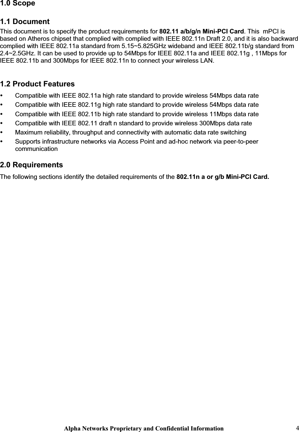 Alpha Networks Proprietary and Confidential Information  41.0 Scope 1.1 Document This document is to specify the product requirements for 802.11 a/b/g/n Mini-PCI Card. This  mPCI is based on Atheros chipset that complied with complied with IEEE 802.11n Draft 2.0, and it is also backward complied with IEEE 802.11a standard from 5.15~5.825GHz wideband and IEEE 802.11b/g standard from 2.4~2.5GHz. It can be used to provide up to 54Mbps for IEEE 802.11a and IEEE 802.11g , 11Mbps for IEEE 802.11b and 300Mbps for IEEE 802.11n to connect your wireless LAN.1.2 Product Features y Compatible with IEEE 802.11a high rate standard to provide wireless 54Mbps data rate y Compatible with IEEE 802.11g high rate standard to provide wireless 54Mbps data rate y Compatible with IEEE 802.11b high rate standard to provide wireless 11Mbps data rate y Compatible with IEEE 802.11 draft n standard to provide wireless 300Mbps data rate y Maximum reliability, throughput and connectivity with automatic data rate switching y Supports infrastructure networks via Access Point and ad-hoc network via peer-to-peer communication2.0 Requirements The following sections identify the detailed requirements of the 802.11n a or g/b Mini-PCI Card. 