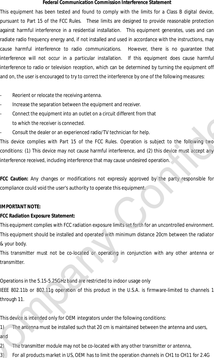 Federal Communication Commission Interference Statement This equipment has been tested and found to comply with the limits for a Class B digital device, pursuant to Part 15 of the FCC Rules.  These limits are designed to provide reasonable protection against harmful interference in a residential installation.  This equipment generates, uses and can radiate radio frequency energy and, if not installed and used in accordance with the instructions, may cause harmful interference to radio communications.  However, there is no guarantee that interference will not occur in a particular installation.  If this equipment does cause harmful interference to radio or television reception, which can be determined by turning the equipment off and on, the user is encouraged to try to correct the interference by one of the following measures:  -  Reorient or relocate the receiving antenna. -  Increase the separation between the equipment and receiver. -  Connect the equipment into an outlet on a circuit different from that to which the receiver is connected. -  Consult the dealer or an experienced radio/TV technician for help. This device complies with Part 15 of the FCC Rules. Operation is subject to the following two conditions: (1) This device may not cause harmful interference, and (2) this device must accept any interference received, including interference that may cause undesired operation.  FCC Caution: Any changes or modifications not expressly approved by the party responsible for compliance could void the user&apos;s authority to operate this equipment.  IMPORTANT NOTE: FCC Radiation Exposure Statement: This equipment complies with FCC radiation exposure limits set forth for an uncontrolled environment. This equipment should be installed and operated with minimum distance 20cm between the radiator &amp; your body. This transmitter must not be co-located or operating in conjunction with any other antenna or transmitter.  Operations in the 5.15-5.25GHz band are restricted to indoor usage only  IEEE 802.11b or 802.11g operation of this product in the U.S.A. is firmware-limited to channels 1 through 11.  This device is intended only for OEM integrators under the following conditions: 1) The antenna must be installed such that 20 cm is maintained between the antenna and users, and  2) The transmitter module may not be co-located with any other transmitter or antenna,  3) For all products market in US, OEM has to limit the operation channels in CH1 to CH11 for 2.4G Company Confidential