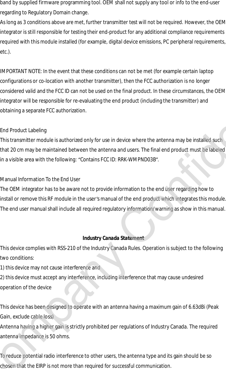 band by supplied firmware programming tool. OEM shall not supply any tool or info to the end-user regarding to Regulatory Domain change. As long as 3 conditions above are met, further transmitter test will not be required. However, the OEM integrator is still responsible for testing their end-product for any additional compliance requirements required with this module installed (for example, digital device emissions, PC peripheral requirements, etc.).  IMPORTANT NOTE: In the event that these conditions can not be met (for example certain laptop configurations or co-location with another transmitter), then the FCC authorization is no longer considered valid and the FCC ID can not be used on the final product. In these circumstances, the OEM integrator will be responsible for re-evaluating the end product (including the transmitter) and obtaining a separate FCC authorization.  End Product Labeling This transmitter module is authorized only for use in device where the antenna may be installed such that 20 cm may be maintained between the antenna and users. The final end product must be labeled in a visible area with the following: “Contains FCC ID: RRK-WMPND03B”.  Manual Information To the End User The OEM integrator has to be aware not to provide information to the end user regarding how to install or remove this RF module in the user’s manual of the end product which integrates this module. The end user manual shall include all required regulatory information/warning as show in this manual.   Industry Canada Statement This device complies with RSS-210 of the Industry Canada Rules. Operation is subject to the following two conditions: 1) this device may not cause interference and 2) this device must accept any interference, including interference that may cause undesired operation of the device  This device has been designed to operate with an antenna having a maximum gain of 6.63dBi (Peak Gain, exclude cable loss) Antenna having a higher gain is strictly prohibited per regulations of Industry Canada. The required antenna impedance is 50 ohms.  To reduce potential radio interference to other users, the antenna type and its gain should be so chosen that the EIRP is not more than required for successful communication.  Company Confidential