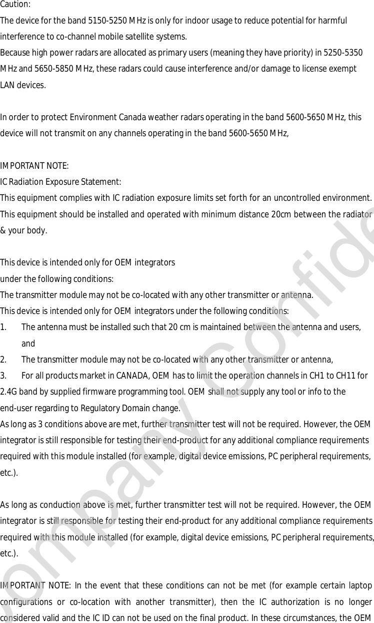 Caution: The device for the band 5150-5250 MHz is only for indoor usage to reduce potential for harmful interference to co-channel mobile satellite systems. Because high power radars are allocated as primary users (meaning they have priority) in 5250-5350 MHz and 5650-5850 MHz, these radars could cause interference and/or damage to license exempt LAN devices.  In order to protect Environment Canada weather radars operating in the band 5600-5650 MHz, this device will not transmit on any channels operating in the band 5600-5650 MHz,  IMPORTANT NOTE: IC Radiation Exposure Statement: This equipment complies with IC radiation exposure limits set forth for an uncontrolled environment. This equipment should be installed and operated with minimum distance 20cm between the radiator &amp; your body.  This device is intended only for OEM integrators  under the following conditions: The transmitter module may not be co-located with any other transmitter or antenna. This device is intended only for OEM integrators under the following conditions: 1. The antenna must be installed such that 20 cm is maintained between the antenna and users, and  2. The transmitter module may not be co-located with any other transmitter or antenna,  3. For all products market in CANADA, OEM has to limit the operation channels in CH1 to CH11 for 2.4G band by supplied firmware programming tool. OEM shall not supply any tool or info to the end-user regarding to Regulatory Domain change. As long as 3 conditions above are met, further transmitter test will not be required. However, the OEM integrator is still responsible for testing their end-product for any additional compliance requirements required with this module installed (for example, digital device emissions, PC peripheral requirements, etc.).  As long as conduction above is met, further transmitter test will not be required. However, the OEM integrator is still responsible for testing their end-product for any additional compliance requirements required with this module installed (for example, digital device emissions, PC peripheral requirements, etc.).  IMPORTANT NOTE: In the event that these conditions can not be met (for example certain laptop configurations or co-location with another transmitter), then the IC authorization is no longer considered valid and the IC ID can not be used on the final product. In these circumstances, the OEM Company Confidential