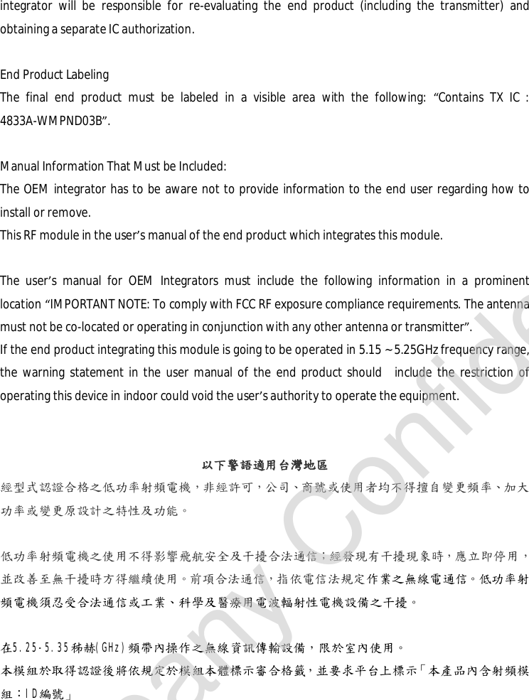 integrator will be responsible for re-evaluating the end product (including the transmitter) and obtaining a separate IC authorization.  End Product Labeling The final end product must be labeled in a visible area with the following:  “Contains TX IC : 4833A-WMPND03B”.  Manual Information That Must be Included: The OEM integrator has to be aware not to provide information to the end user regarding how to install or remove. This RF module in the user’s manual of the end product which integrates this module.  The user’s manual for OEM Integrators must include the following information in a prominent location “IMPORTANT NOTE: To comply with FCC RF exposure compliance requirements. The antenna must not be co-located or operating in conjunction with any other antenna or transmitter”. If the end product integrating this module is going to be operated in 5.15 ~ 5.25GHz frequency range, the warning statement in the user manual of the end product should  include the restriction of operating this device in indoor could void the user’s authority to operate the equipment.   以下警語適用台灣地區 經型式認證合格之低功率射頻電機，非經許可，公司、商號或使用者均不得擅自變更頻率、加大功率或變更原設計之特性及功能。  低功率射頻電機之使用不得影響飛航安全及干擾合法通信；經發現有干擾現象時，應立即停用，並改善至無干擾時方得繼續使用。前項合法通信，指依電信法規定作業之無線電通信。低功率射頻電機須忍受合法通信或工業、科學及醫療用電波輻射性電機設備之干擾。  在5.25-5.35秭赫(GHz)頻帶內操作之無線資訊傳輸設備，限於室內使用。 本模組於取得認證後將依規定於模組本體標示審合格籤，並要求平台上標示「本產品內含射頻模組：ID編號」  Company Confidential