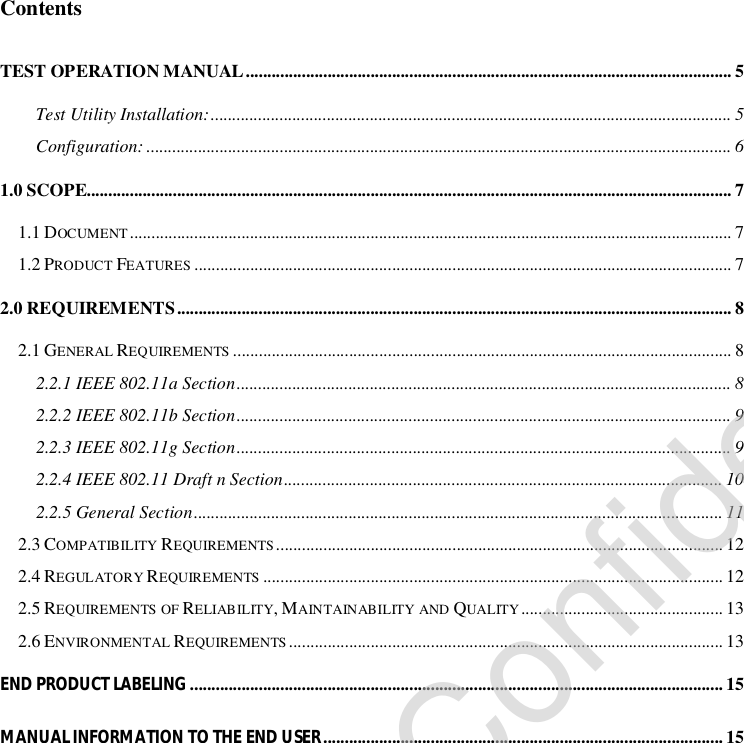 Contents TEST OPERATION MANUAL.................................................................................................................5 Test Utility Installation:.........................................................................................................................5 Configuration:........................................................................................................................................6 1.0 SCOPE......................................................................................................................................................7 1.1 DOCUMENT............................................................................................................................................7 1.2 PRODUCT FEATURES .............................................................................................................................7 2.0 REQUIREMENTS.................................................................................................................................8 2.1 GENERAL REQUIREMENTS ....................................................................................................................8 2.2.1 IEEE 802.11a Section...................................................................................................................8 2.2.2 IEEE 802.11b Section...................................................................................................................9 2.2.3 IEEE 802.11g Section...................................................................................................................9 2.2.4 IEEE 802.11 Draft n Section......................................................................................................10 2.2.5 General Section...........................................................................................................................11 2.3 COMPATIBILITY REQUIREMENTS........................................................................................................12 2.4 REGULATORY REQUIREMENTS ...........................................................................................................12 2.5 REQUIREMENTS OF RELIABILITY, MAINTAINABILITY AND QUALITY...............................................13 2.6 ENVIRONMENTAL REQUIREMENTS .....................................................................................................13 END PRODUCT LABELING ............................................................................................................................15 MANUAL INFORMATION TO THE END USER.............................................................................................15                Company Confidential