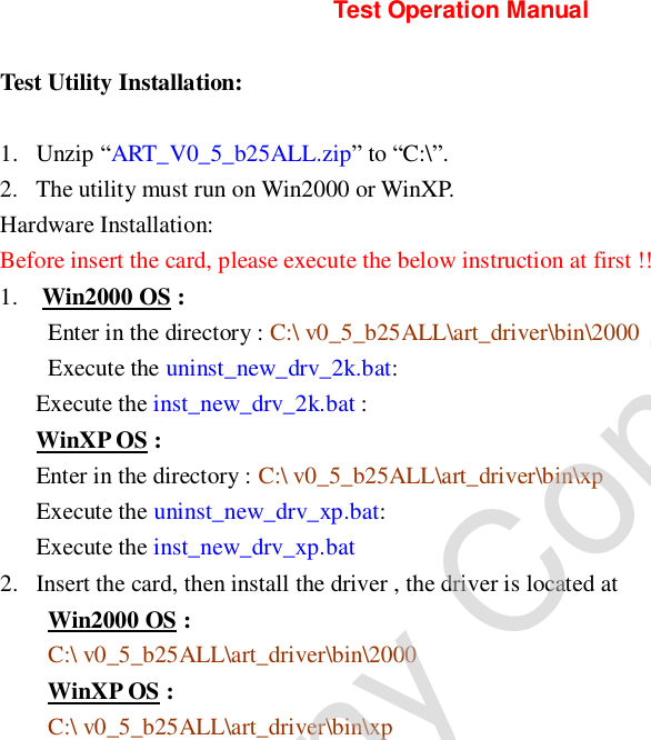        Test Operation Manual Test Utility Installation: 1. Unzip “ART_V0_5_b25ALL.zip” to “C:\”.  2. The utility must run on Win2000 or WinXP. Hardware Installation: Before insert the card, please execute the below instruction at first !! 1.  Win2000 OS : Enter in the directory : C:\ v0_5_b25ALL\art_driver\bin\2000 Execute the uninst_new_drv_2k.bat: Execute the inst_new_drv_2k.bat : WinXP OS : Enter in the directory : C:\ v0_5_b25ALL\art_driver\bin\xp Execute the uninst_new_drv_xp.bat: Execute the inst_new_drv_xp.bat 2. Insert the card, then install the driver , the driver is located at      Win2000 OS : C:\ v0_5_b25ALL\art_driver\bin\2000 WinXP OS : C:\ v0_5_b25ALL\art_driver\bin\xp            Company Confidential