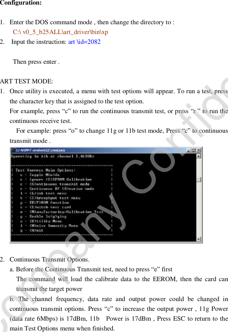     Configuration: 1. Enter the DOS command mode , then change the directory to :  C:\ v0_5_b25ALL\art_driver\bin\xp 2.  Input the instruction: art \id=2082                          Then press enter .  ART TEST MODE: 1. Once utility is executed, a menu with test options will appear. To run a test, press the character key that is assigned to the test option. For example, press “c” to run the continuous transmit test, or press “r ” to run the continuous receive test.  For example: press “o” to change 11g or 11b test mode, Press “c” to continuous transmit mode .   2. Continuous Transmit Options. a. Before the Continuous Transmit test, need to press “e” first   The command will load the calibrate data to the EEROM, then the card can transmit the target power b. The channel frequency, data rate and output power could be changed in continuous transmit options. Press “c” to increase the output power , 11g Power (data rate 6Mbps) is 17dBm, 11b  Power is 17dBm , Press ESC to return to the main Test Options menu when finished. Company Confidential