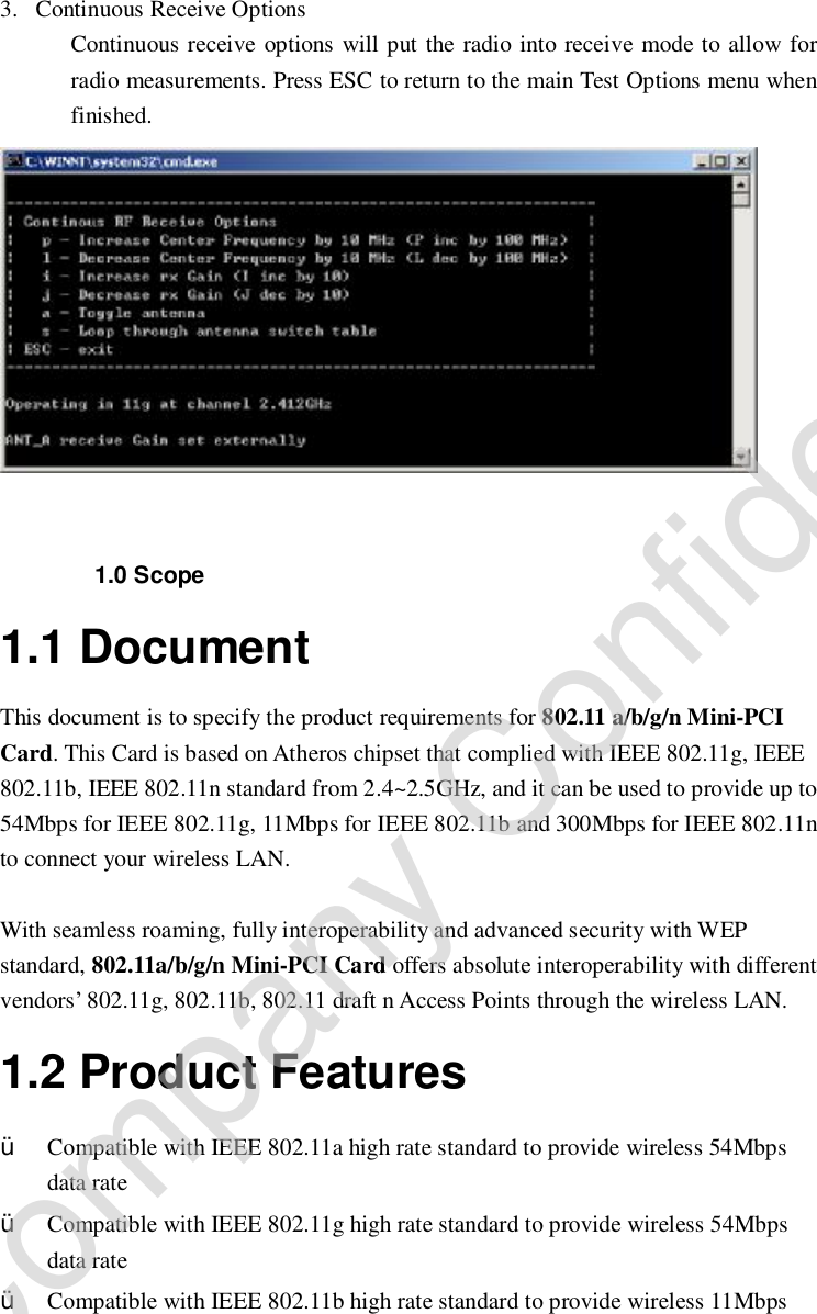  3. Continuous Receive Options Continuous receive options will put the radio into receive mode to allow for radio measurements. Press ESC to return to the main Test Options menu when finished.    1.0 Scope 1.1 Document This document is to specify the product requirements for 802.11 a/b/g/n Mini-PCI Card. This Card is based on Atheros chipset that complied with IEEE 802.11g, IEEE 802.11b, IEEE 802.11n standard from 2.4~2.5GHz, and it can be used to provide up to 54Mbps for IEEE 802.11g, 11Mbps for IEEE 802.11b and 300Mbps for IEEE 802.11n to connect your wireless LAN.   With seamless roaming, fully interoperability and advanced security with WEP standard, 802.11a/b/g/n Mini-PCI Card offers absolute interoperability with different vendors’ 802.11g, 802.11b, 802.11 draft n Access Points through the wireless LAN. 1.2 Product Features Ÿ Compatible with IEEE 802.11a high rate standard to provide wireless 54Mbps data rate  Ÿ Compatible with IEEE 802.11g high rate standard to provide wireless 54Mbps data rate Ÿ Compatible with IEEE 802.11b high rate standard to provide wireless 11Mbps Company Confidential