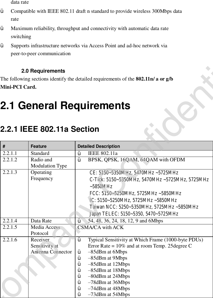data rate Ÿ Compatible with IEEE 802.11 draft n standard to provide wireless 300Mbps data rate Ÿ Maximum reliability, throughput and connectivity with automatic data rate switching Ÿ Supports infrastructure networks via Access Point and ad-hoc network via peer-to-peer communication  2.0 Requirements The following sections identify the detailed requirements of the 802.11n/ a or g/b Mini-PCI Card. 2.1 General Requirements 2.2.1 IEEE 802.11a Section #  Feature  Detailed Description 2.2.1.1  Standard  Ÿ IEEE 802.11a 2.2.1.2  Radio and Modulation Type  Ÿ BPSK, QPSK, 16QAM, 64QAM with OFDM 2.2.1.3  Operating Frequency  CE: 5150~5350MHz, 5470MHz ~5725MHz  C-Tick: 5150~5350MHz, 5470MHz ~5725MHz, 5725MHz ~5850MHz  FCC: 5150~5250MHz, 5725MHz ~5850MHz  IC: 5150~5250MHz, 5725MHz ~5850MHz   Taiwan NCC: 5250~5350MHz, 5725MHz ~5850MHz  Japan TELEC: 5150~5350, 5470~5725MHz 2.2.1.4  Data Rate  Ÿ 54, 48, 36, 24, 18, 12, 9 and 6Mbps 2.2.1.5  Media Access Protocol  CSMA/CA with ACK 2.2.1.6  Receiver Sensitivity at Antenna Connector Ÿ Typical Sensitivity at Which Frame (1000-byte PDUs) Error Rate = 10% and at room Temp. 25degree C Ÿ –85dBm at 6Mbps Ÿ –85dBm at 9Mbps Ÿ –85dBm at 12Mbps Ÿ –85dBm at 18Mbps Ÿ –80dBm at 24Mbps Ÿ –78dBm at 36Mbps Ÿ –74dBm at 48Mbps Ÿ –73dBm at 54Mbps Company Confidential