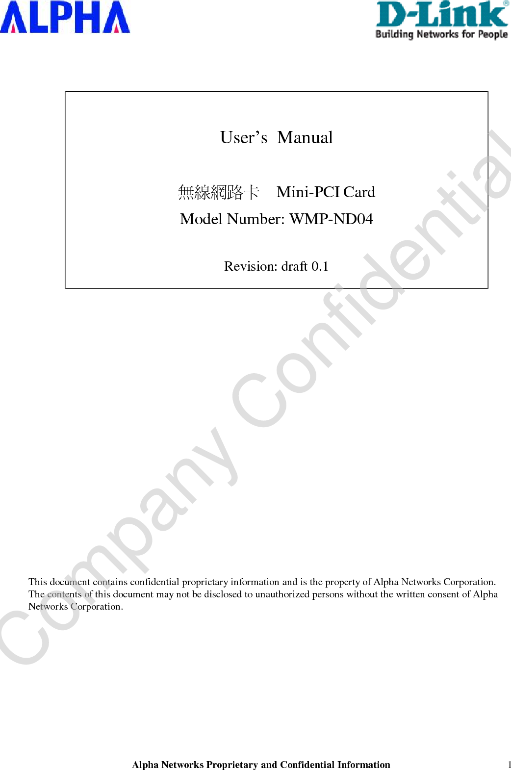  Alpha Networks Proprietary and Confidential Information   1    User’s  Manual  無線網路卡    Mini-PCI Card Model Number: WMP-ND04  Revision: draft 0.1                         This document contains confidential proprietary information and is the property of Alpha Networks Corporation. The contents of this document may not be disclosed to unauthorized persons without the written consent of Alpha Networks Corporation.  Company Confidential