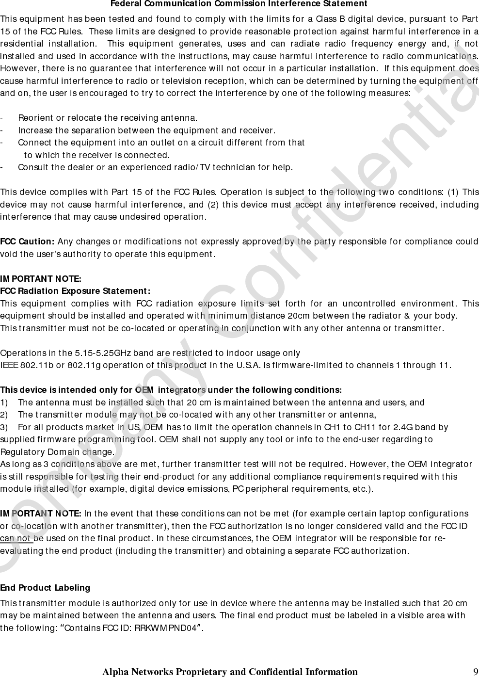  Alpha Networks Proprietary and Confidential Information   10 Manual Information To the End User The OEM integrator has to be aware not to provide information to the end user regarding how to install or remove this RF module in the user’s manual of the end product which integrates this module. The end user manual shall include all required regulatory information/warning as show in this manual.    Industry Canada Statement This device complies with RSS-210 of the Industry Canada Rules. Operation is subject to the following two conditions: 1) this device may not cause interference and 2) this device must accept any interference, including interference that may cause undesired operation of the device  This device has been designed to operate with an antenna having a maximum gain of 6.741dBi. (Include cable loss)  Antenna having a higher gain is strictly prohibited per regulations of Industry Canada. The required antenna impedance is 50 ohms.  To reduce potential radio interference to other users, the antenna type and its gain should be so chosen that the EIRP is not more than required for successful communication.  Caution: The device for the band 5150-5250 MHz is only for indoor usage to reduce potential for harmful interference to co-channel mobile satellite systems.  Because high power radars are allocated as primary users (meaning they have priority) in 5250-5350 MHz and 5650-5850 MHz, these radars could cause interference and/or damage to license exempt LAN devices.  In order to protect Environment Canada weather radars operating in the band 5600-5650 MHz, this device will not transmit on any channels operating in the band 5600-5650 MHz.  IMPORTANT NOTE: IC Radiation Exposure Statement: This equipment complies with IC radiation exposure limits set forth for an uncontrolled environment. This equipment should be installed and operated with minimum distance 20cm between the radiator &amp; your body.  This device is intended only for OEM integrators  under the following conditions: The transmitter module may not be co-located with any other transmitter or antenna. As long as conduction above is met, further transmitter test will not be required. However, the OEM integrator is still responsible for testing their end-product for any additional compliance requirements required with this module installed (for example, digital device emissions, PC peripheral requirements, etc.).  This device is intended only for OEM integrators under the following conditions: 1. The antenna must be installed such that 20 cm is maintained between the antenna and users, and  2. The transmitter module may not be co-located with any other transmitter or antenna,  3. For all products market in CANADA, OEM has to limit the operation channels in CH1 to CH11 for 2.4G band by  supplied firmware programming tool. OEM shall not supply any tool or info to the end-user regarding to Regulatory Domain change. As long as 3 conditions above are met, further transmitter test will not be required. However, the OEM integrator is still responsible for testing their end-product for any additional compliance requirements required with this module installed (for example, digital device emissions, PC peripheral requirements, etc.).    Company Confidential