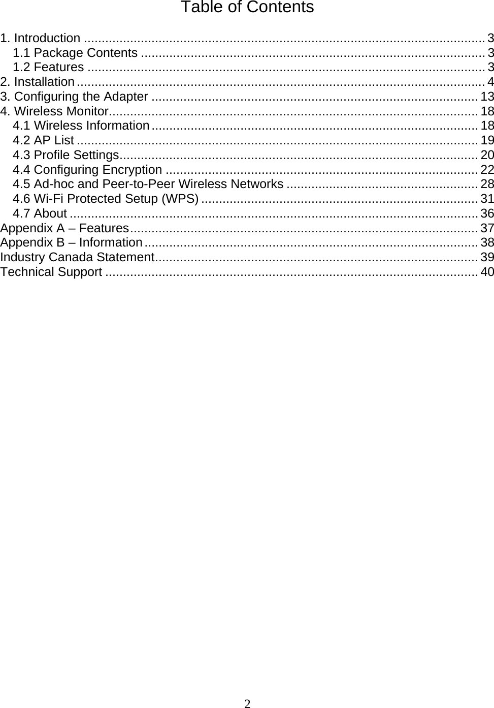 2  Table of Contents  1. Introduction .................................................................................................................3 1.1 Package Contents ................................................................................................. 3 1.2 Features ................................................................................................................3 2. Installation...................................................................................................................4 3. Configuring the Adapter ............................................................................................ 13 4. Wireless Monitor........................................................................................................ 18 4.1 Wireless Information............................................................................................ 18 4.2 AP List ................................................................................................................. 19 4.3 Profile Settings..................................................................................................... 20 4.4 Configuring Encryption ........................................................................................ 22 4.5 Ad-hoc and Peer-to-Peer Wireless Networks ...................................................... 28 4.6 Wi-Fi Protected Setup (WPS) .............................................................................. 31 4.7 About ...................................................................................................................36 Appendix A – Features.................................................................................................. 37 Appendix B – Information.............................................................................................. 38 Industry Canada Statement........................................................................................... 39 Technical Support ......................................................................................................... 40                           