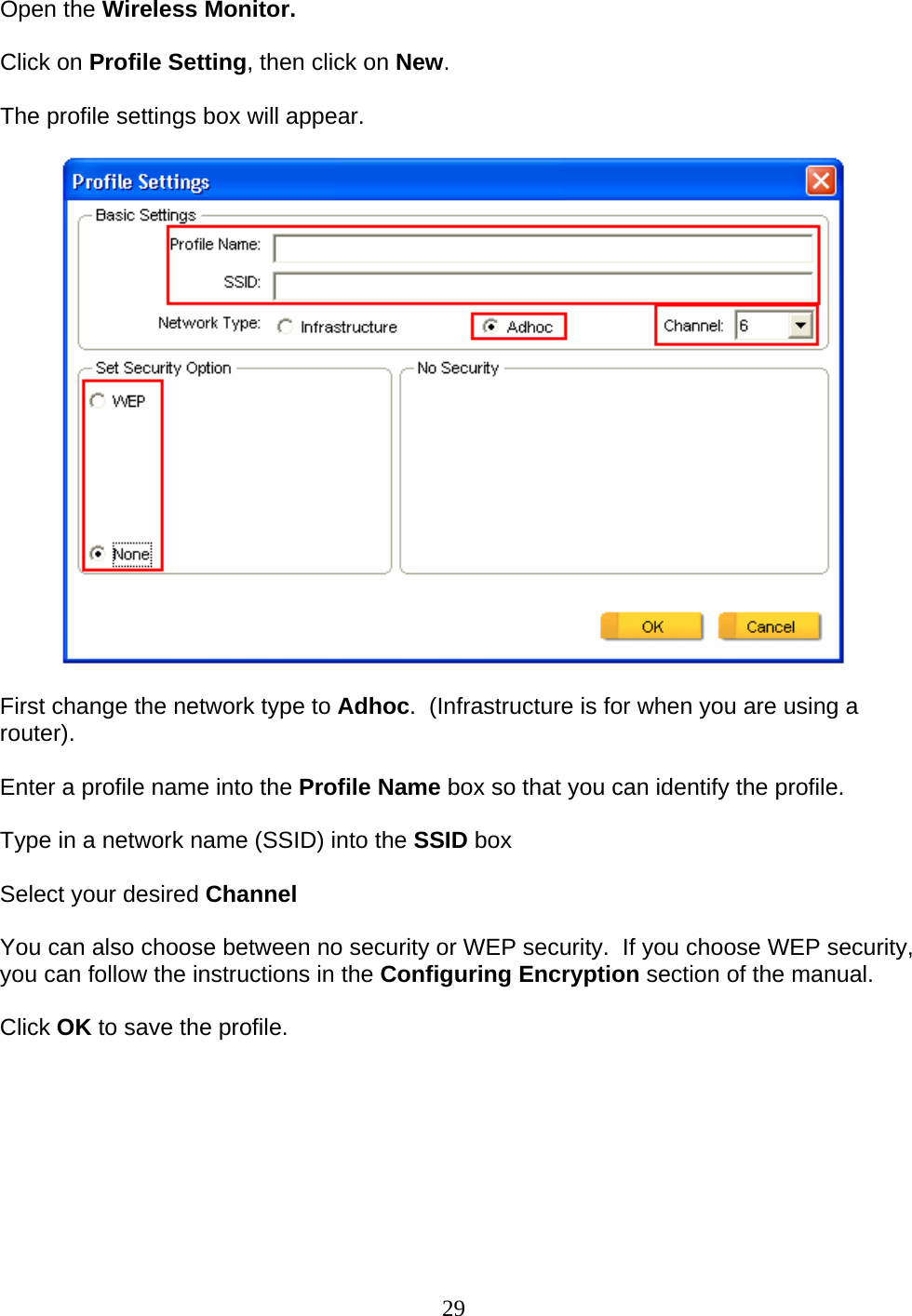 29 Open the Wireless Monitor.  Click on Profile Setting, then click on New.  The profile settings box will appear.    First change the network type to Adhoc.  (Infrastructure is for when you are using a router).  Enter a profile name into the Profile Name box so that you can identify the profile.  Type in a network name (SSID) into the SSID box  Select your desired Channel  You can also choose between no security or WEP security.  If you choose WEP security, you can follow the instructions in the Configuring Encryption section of the manual.  Click OK to save the profile.  