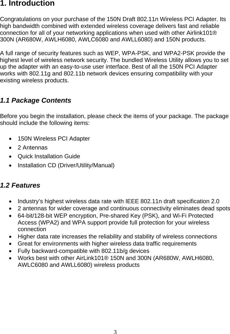 3 1. Introduction  Congratulations on your purchase of the 150N Draft 802.11n Wireless PCI Adapter. Its high bandwidth combined with extended wireless coverage delivers fast and reliable connection for all of your networking applications when used with other Airlink101® 300N (AR680W, AWLH6080, AWLC6080 and AWLL6080) and 150N products.  A full range of security features such as WEP, WPA-PSK, and WPA2-PSK provide the highest level of wireless network security. The bundled Wireless Utility allows you to set up the adapter with an easy-to-use user interface. Best of all the 150N PCI Adapter works with 802.11g and 802.11b network devices ensuring compatibility with your existing wireless products.   1.1 Package Contents  Before you begin the installation, please check the items of your package. The package should include the following items:  •  150N Wireless PCI Adapter • 2 Antennas •  Quick Installation Guide • Installation CD (Driver/Utility/Manual)  1.2 Features  •  Industry’s highest wireless data rate with IEEE 802.11n draft specification 2.0 •  2 antennas for wider coverage and continuous connectivity eliminates dead spots •  64-bit/128-bit WEP encryption, Pre-shared Key (PSK), and Wi-Fi Protected Access (WPA2) and WPA support provide full protection for your wireless connection •  Higher data rate increases the reliability and stability of wireless connections • Great for environments with higher wireless data traffic requirements •  Fully backward-compatible with 802.11b/g devices •  Works best with other AirLink101® 150N and 300N (AR680W, AWLH6080, AWLC6080 and AWLL6080) wireless products       