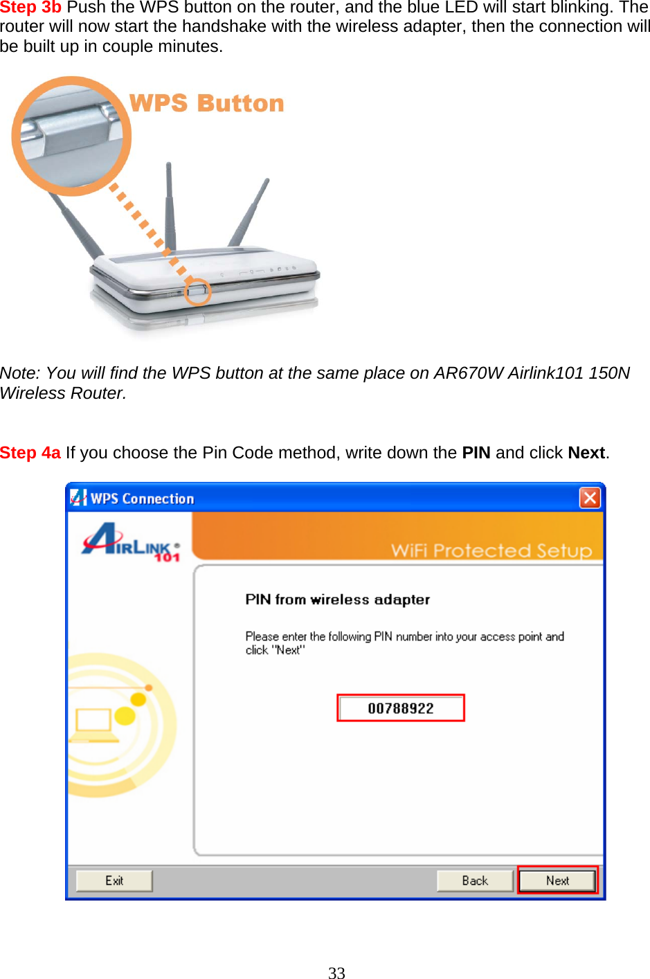 33 Step 3b Push the WPS button on the router, and the blue LED will start blinking. The router will now start the handshake with the wireless adapter, then the connection will be built up in couple minutes.   Note: You will find the WPS button at the same place on AR670W Airlink101 150N Wireless Router.   Step 4a If you choose the Pin Code method, write down the PIN and click Next.    