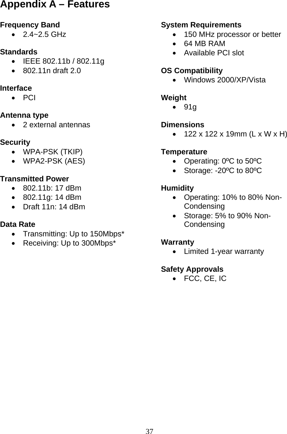 37 Appendix A – Features  Frequency Band • 2.4~2.5 GHz  Standards •  IEEE 802.11b / 802.11g •  802.11n draft 2.0  Interface • PCI  Antenna type •  2 external antennas   Security • WPA-PSK (TKIP) • WPA2-PSK (AES)  Transmitted Power •  802.11b: 17 dBm •  802.11g: 14 dBm •  Draft 11n: 14 dBm  Data Rate •  Transmitting: Up to 150Mbps* •  Receiving: Up to 300Mbps*      System Requirements •  150 MHz processor or better •  64 MB RAM •  Available PCI slot  OS Compatibility • Windows 2000/XP/Vista  Weight • 91g  Dimensions •  122 x 122 x 19mm (L x W x H)  Temperature •  Operating: 0ºC to 50ºC •  Storage: -20ºC to 80ºC  Humidity •  Operating: 10% to 80% Non-Condensing •  Storage: 5% to 90% Non-Condensing  Warranty •  Limited 1-year warranty  Safety Approvals •  FCC, CE, IC   