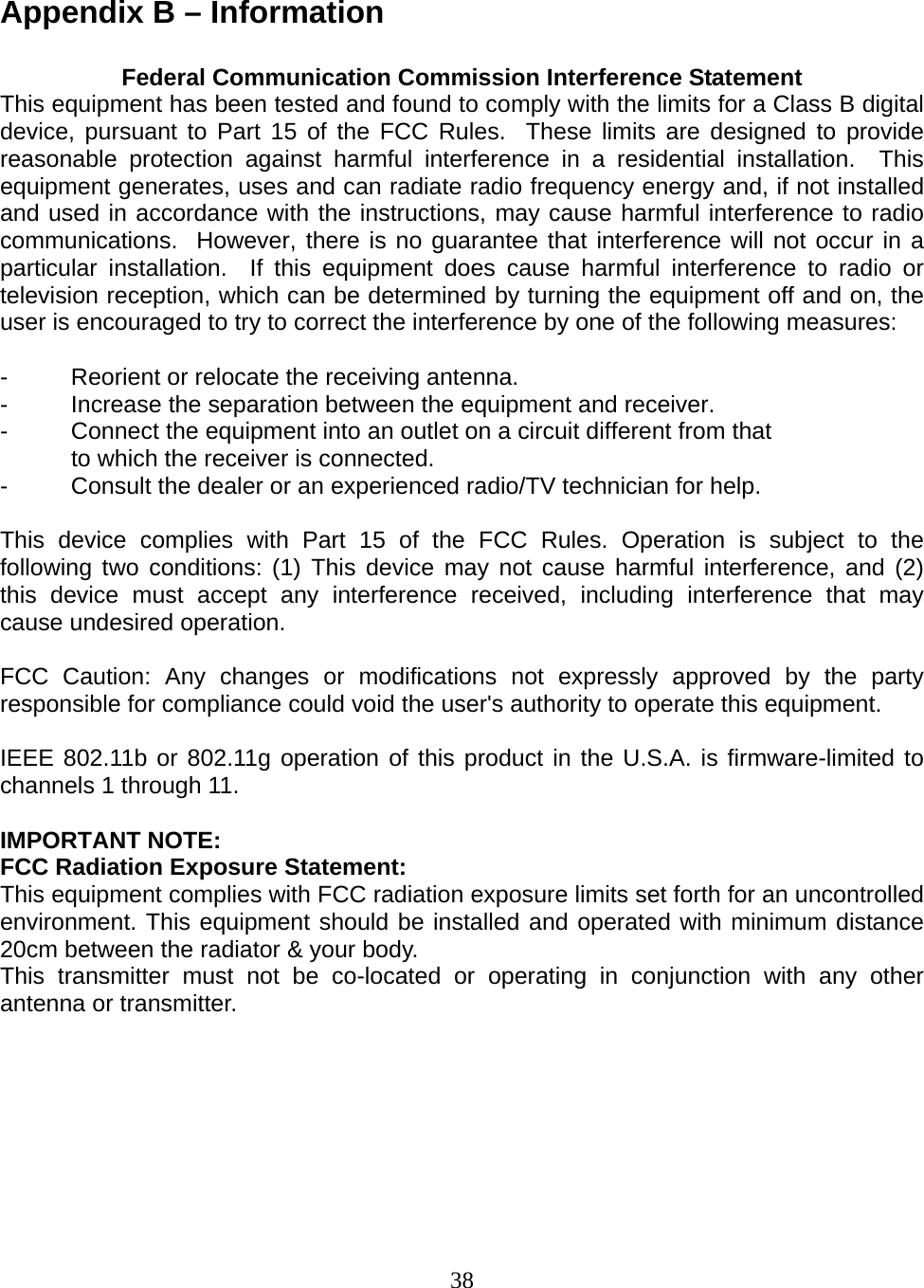 38  Appendix B – Information  Federal Communication Commission Interference Statement This equipment has been tested and found to comply with the limits for a Class B digital device, pursuant to Part 15 of the FCC Rules.  These limits are designed to provide reasonable protection against harmful interference in a residential installation.  This equipment generates, uses and can radiate radio frequency energy and, if not installed and used in accordance with the instructions, may cause harmful interference to radio communications.  However, there is no guarantee that interference will not occur in a particular installation.  If this equipment does cause harmful interference to radio or television reception, which can be determined by turning the equipment off and on, the user is encouraged to try to correct the interference by one of the following measures:  -  Reorient or relocate the receiving antenna. -  Increase the separation between the equipment and receiver. -  Connect the equipment into an outlet on a circuit different from that to which the receiver is connected. -  Consult the dealer or an experienced radio/TV technician for help.  This device complies with Part 15 of the FCC Rules. Operation is subject to the following two conditions: (1) This device may not cause harmful interference, and (2) this device must accept any interference received, including interference that may cause undesired operation.  FCC Caution: Any changes or modifications not expressly approved by the party responsible for compliance could void the user&apos;s authority to operate this equipment.  IEEE 802.11b or 802.11g operation of this product in the U.S.A. is firmware-limited to channels 1 through 11.  IMPORTANT NOTE: FCC Radiation Exposure Statement: This equipment complies with FCC radiation exposure limits set forth for an uncontrolled environment. This equipment should be installed and operated with minimum distance 20cm between the radiator &amp; your body. This transmitter must not be co-located or operating in conjunction with any other antenna or transmitter.       