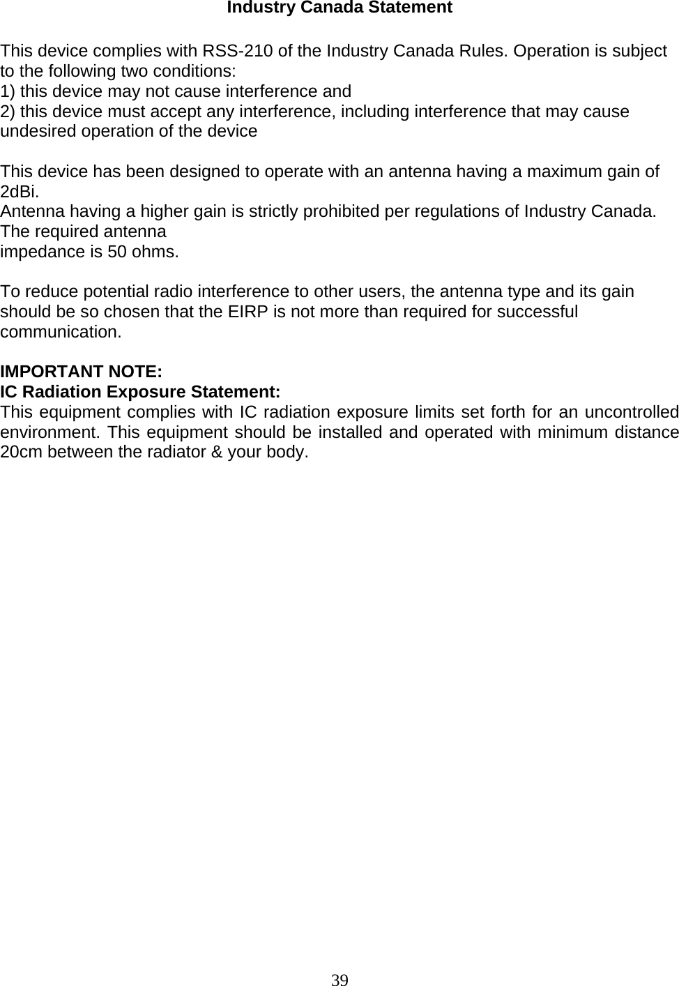 39 Industry Canada Statement  This device complies with RSS-210 of the Industry Canada Rules. Operation is subject to the following two conditions: 1) this device may not cause interference and 2) this device must accept any interference, including interference that may cause undesired operation of the device  This device has been designed to operate with an antenna having a maximum gain of 2dBi. Antenna having a higher gain is strictly prohibited per regulations of Industry Canada. The required antenna impedance is 50 ohms.  To reduce potential radio interference to other users, the antenna type and its gain should be so chosen that the EIRP is not more than required for successful communication.  IMPORTANT NOTE: IC Radiation Exposure Statement: This equipment complies with IC radiation exposure limits set forth for an uncontrolled environment. This equipment should be installed and operated with minimum distance 20cm between the radiator &amp; your body.                        