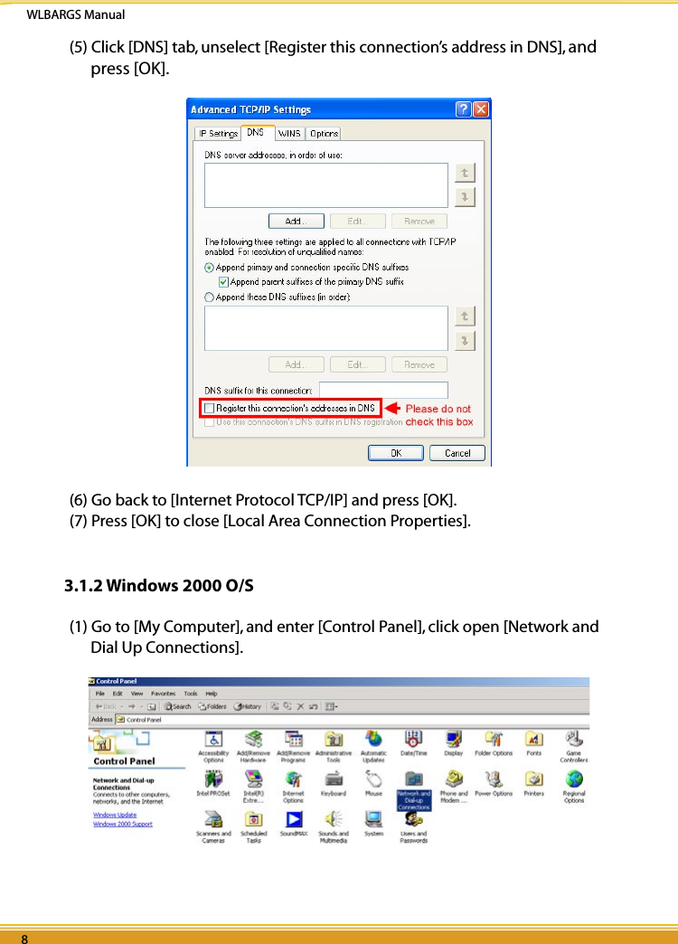 WLBARGS Manual8 98 9(5) Click [DNS] tab, unselect [Register this connection’s address in DNS], and press [OK].(6) Go back to [Internet Protocol TCP/IP] and press [OK].(7) Press [OK] to close [Local Area Connection Properties].3.1.2 Windows 2000 O/S(1) Go to [My Computer], and enter [Control Panel], click open [Network and Dial Up Connections].