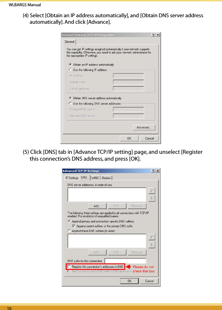 WLBARGS Manual10 1110 11(4) Select [Obtain an IP address automatically], and [Obtain DNS server address automatically]. And click [Advance]. (5) Click [DNS] tab in [Advance TCP/IP setting] page, and unselect [Register this connection’s DNS address, and press [OK].