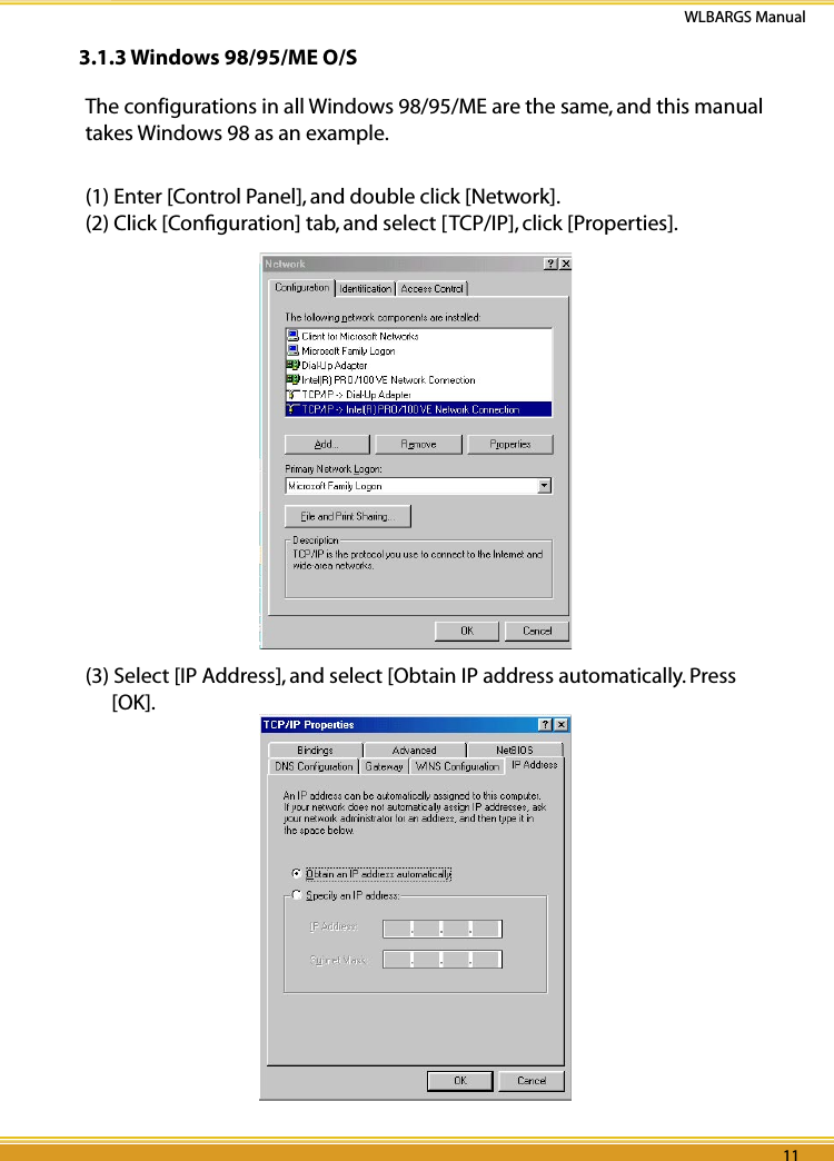 10 11WLBARGS Manual10 113.1.3 Windows 98/95/ME O/SThe configurations in all Windows 98/95/ME are the same, and this manual takes Windows 98 as an example.(1) Enter [Control Panel], and double click [Network].(2) Click [Conﬁguration] tab, and select [TCP/IP], click [Properties].(3) Select [IP Address], and select [Obtain IP address automatically. Press [OK].