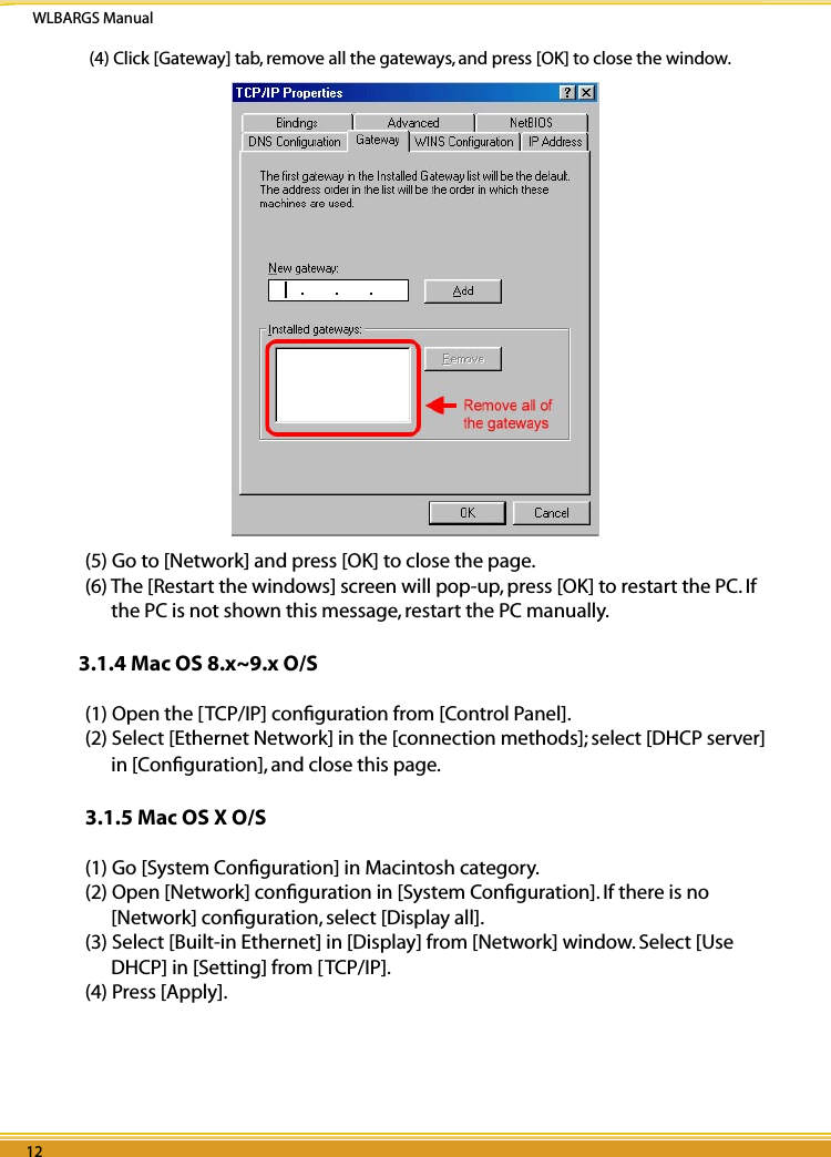 WLBARGS Manual12 1312 13 (4) Click [Gateway] tab, remove all the gateways, and press [OK] to close the window.(5) Go to [Network] and press [OK] to close the page.(6) The [Restart the windows] screen will pop-up, press [OK] to restart the PC. If the PC is not shown this message, restart the PC manually.3.1.4 Mac OS 8.x~9.x O/S(1) Open the [TCP/IP] conﬁguration from [Control Panel].(2) Select [Ethernet Network] in the [connection methods]; select [DHCP server] in [Conﬁguration], and close this page.3.1.5 Mac OS X O/S(1) Go [System Conﬁguration] in Macintosh category. (2) Open [Network] conﬁguration in [System Conﬁguration]. If there is no [Network] conﬁguration, select [Display all].(3) Select [Built-in Ethernet] in [Display] from [Network] window. Select [Use DHCP] in [Setting] from [TCP/IP].(4) Press [Apply].                           