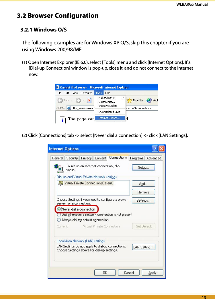 12 13WLBARGS Manual12 133.2 Browser Configuration3.2.1 Windows O/SThe following examples are for Windows XP O/S, skip this chapter if you are using Windows 200/98/ME.(1) Open Internet Explorer (IE 6.0), select [Tools] menu and click [Internet Options]. If a [Dial-up Connection] window is pop-up, close it, and do not connect to the Internet now.(2) Click [Connections] tab -&gt; select [Never dial a connection] -&gt; click [LAN Settings].