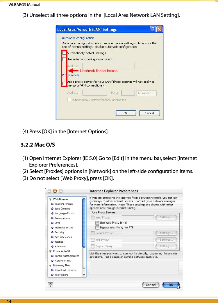 WLBARGS Manual14 1514 1514 15(3) Unselect all three options in the  [Local Area Network LAN Setting].                                                                         (4) Press [OK] in the [Internet Options].3.2.2 Mac O/S(1) Open Internet Explorer (IE 5.0) Go to [Edit] in the menu bar, select [Internet Explorer Preferences].(2) Select [Proxies] options in [Network] on the left-side conﬁguration items.(3) Do not select [Web Proxy], press [OK]. 