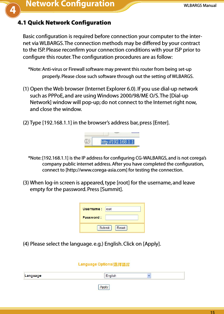 14 1514 15WLBARGS Manual14 154.1 Quick Network ConfigurationBasic configuration is required before connection your computer to the inter-net via WLBARGS. The connection methods may be differed by your contract to the ISP. Please reconfirm your connection conditions with your ISP prior to configure this router. The configuration procedures are as follow:*Note: Anti-virus or Firewall software may prevent this router from being set-up properly. Please close such software through out the setting of WLBARGS. (1) Open the Web browser (Internet Explorer 6.0). If you use dial-up network such as PPPoE, and are using Windows 2000/98/ME O/S. The [Dial-up Network] window will pop-up; do not connect to the Internet right now, and close the window.(2) Type [192.168.1.1] in the browser’s address bar, press [Enter].*Note: [192.168.1.1] is the IP address for conﬁguring CG-WALBARGS, and is not corega’s company public internet address. After you have completed the conﬁguration, connect to [http://www.corega-asia.com] for testing the connection.(3) When log-in screen is appeared, type [root] for the username, and leave empty for the password. Press [Summit]. (4) Please select the language. e.g.) English. Click on [Apply].4Network Conﬁguration