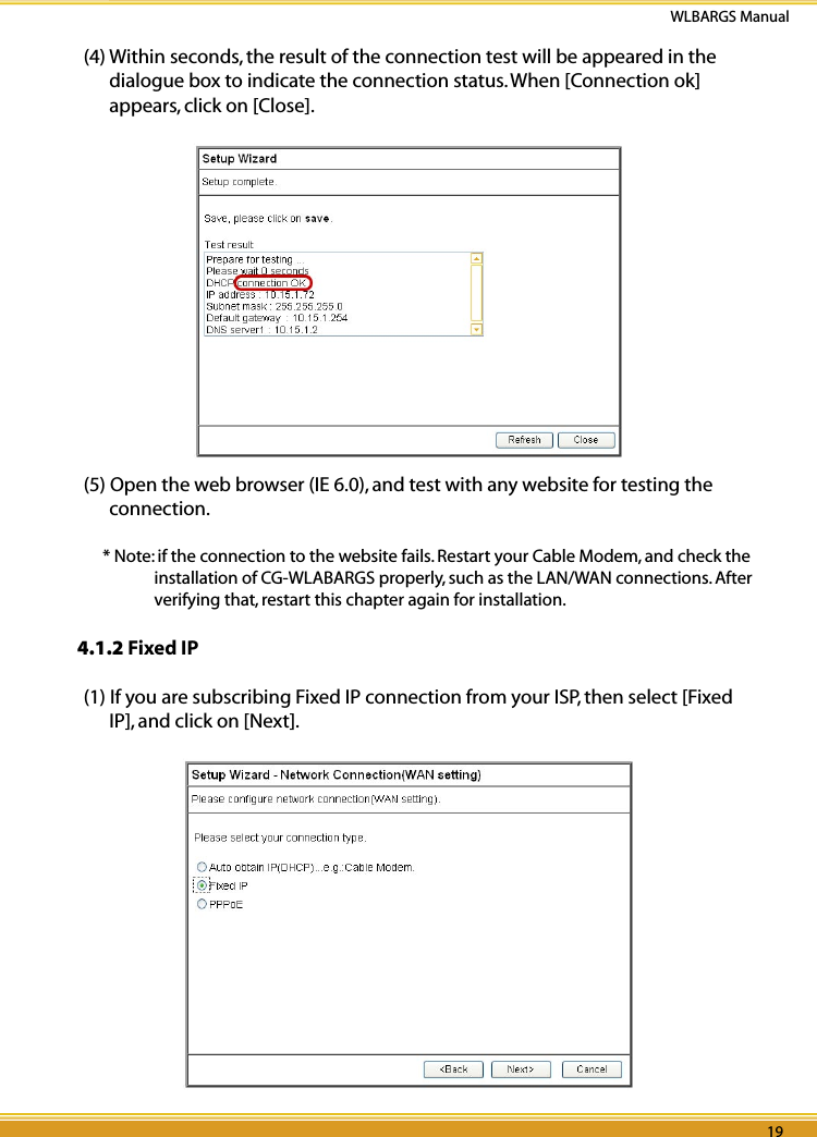 18 19WLBARGS Manual18 19(4) Within seconds, the result of the connection test will be appeared in the dialogue box to indicate the connection status. When [Connection ok] appears, click on [Close].(5) Open the web browser (IE 6.0), and test with any website for testing the connection.* Note: if the connection to the website fails. Restart your Cable Modem, and check the installation of CG-WLABARGS properly, such as the LAN/WAN connections. After verifying that, restart this chapter again for installation. 4.1.2 Fixed IP(1) If you are subscribing Fixed IP connection from your ISP, then select [Fixed IP], and click on [Next].