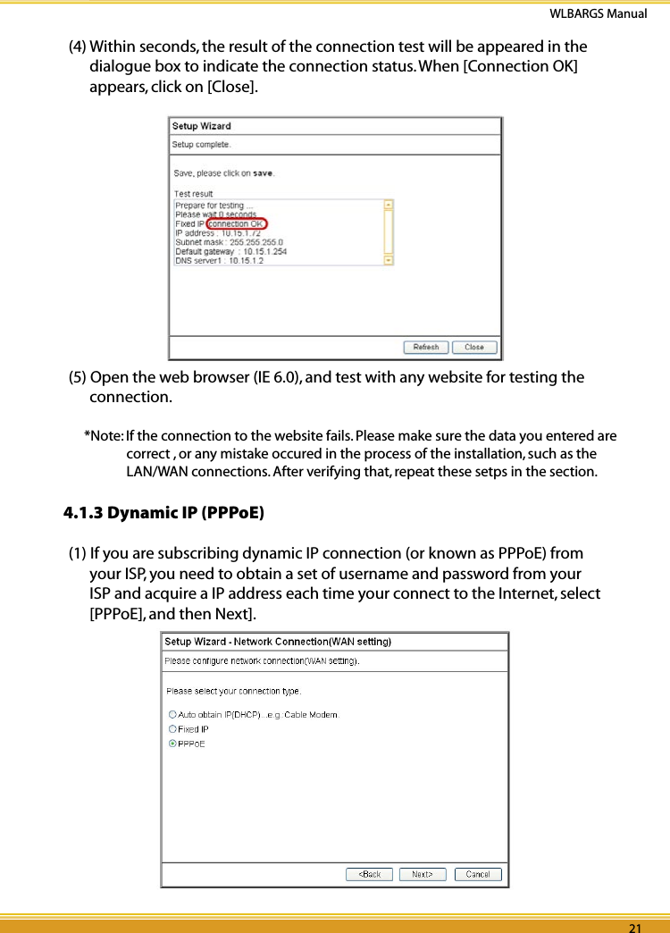20 21WLBARGS Manual20 21(4) Within seconds, the result of the connection test will be appeared in the dialogue box to indicate the connection status. When [Connection OK] appears, click on [Close].(5) Open the web browser (IE 6.0), and test with any website for testing the connection.*Note: If the connection to the website fails. Please make sure the data you entered are correct , or any mistake occured in the process of the installation, such as the LAN/WAN connections. After verifying that, repeat these setps in the section. 4.1.3 Dynamic IP (PPPoE)(1) If you are subscribing dynamic IP connection (or known as PPPoE) from your ISP, you need to obtain a set of username and password from your ISP and acquire a IP address each time your connect to the Internet, select [PPPoE], and then Next].