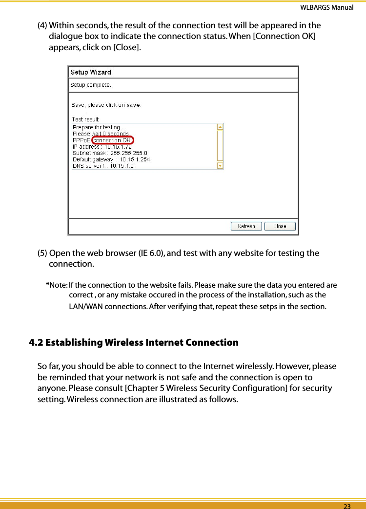 22 23WLBARGS Manual22 23(4) Within seconds, the result of the connection test will be appeared in the dialogue box to indicate the connection status. When [Connection OK] appears, click on [Close].(5) Open the web browser (IE 6.0), and test with any website for testing the connection.*Note: If the connection to the website fails. Please make sure the data you entered are correct , or any mistake occured in the process of the installation, such as the LAN/WAN connections. After verifying that, repeat these setps in the section. 4.2 Establishing Wireless Internet Connection So far, you should be able to connect to the Internet wirelessly. However, please be reminded that your network is not safe and the connection is open to anyone. Please consult [Chapter 5 Wireless Security Configuration] for security setting. Wireless connection are illustrated as follows. 