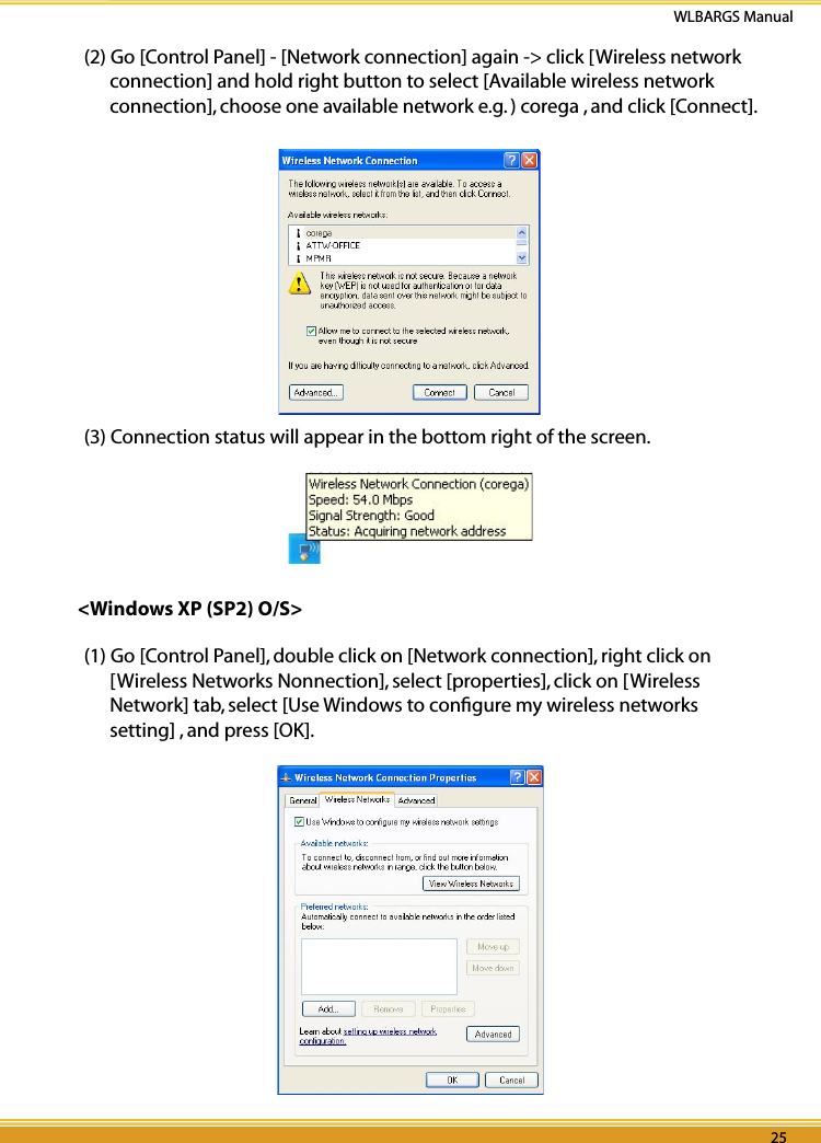 24 25WLBARGS Manual24 25(2) Go [Control Panel] - [Network connection] again -&gt; click [Wireless network connection] and hold right button to select [Available wireless network connection], choose one available network e.g. ) corega , and click [Connect].(3) Connection status will appear in the bottom right of the screen.&lt;Windows XP (SP2) O/S&gt;(1) Go [Control Panel], double click on [Network connection], right click on [Wireless Networks Nonnection], select [properties], click on [Wireless Network] tab, select [Use Windows to conﬁgure my wireless networks setting] , and press [OK].