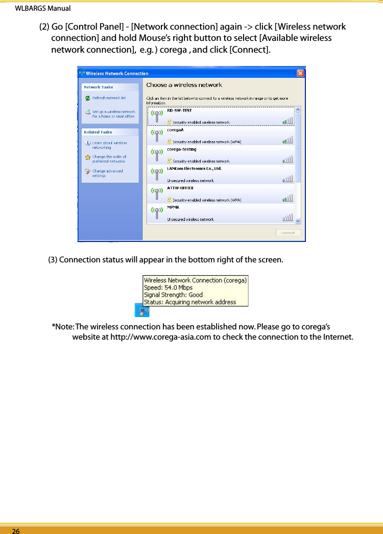 WLBARGS Manual26 2726 2726 27(2) Go [Control Panel] - [Network connection] again -&gt; click [Wireless network connection] and hold Mouse’s right button to select [Available wireless network connection],  e.g. ) corega , and click [Connect].(3) Connection status will appear in the bottom right of the screen.  *Note: The wireless connection has been established now. Please go to corega’s website at http://www.corega-asia.com to check the connection to the Internet. 