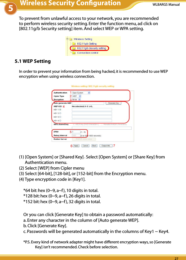 26 2726 27WLBARGS Manual26 27To prevent from unlawful access to your network, you are recommended to perform wireless security setting. Enter the function menu, ad click on [802.11g/b Security setting] item. And select WEP or WPA setting.5.1 WEP SettingIn order to prevent your information from being hacked, it is recommended to use WEP encryption when using wireless connection. (1) [Open System] or [Shared Key].Select [Open System] or [Share Key] from Authentication menu. (2) Select [WEP] from Cipler menu (3) Select [64-bit], [128-bit], or [152-bit] from the Encryption menu.(4) Type encryption code in [Key1].*64 bit: hex (0~9, a~f), 10 digits in total.*128 bit: hex (0~9, a~f), 26 digits in total.*152 bit: hex (0~9, a~f), 32 digits in total.Or you can click [Generate Key] to obtain a password automatically:a. Enter any character in the column of [Auto generate WEP].b. Click [Generate Key].c. Passwords will be generated automatically in the columns of Key1 ~ Key4.*P.S. Every kind of network adapter might have different encryption ways, so [Generate Key] isn’t recommended. Check before selection.5Wireless Security Conﬁguration