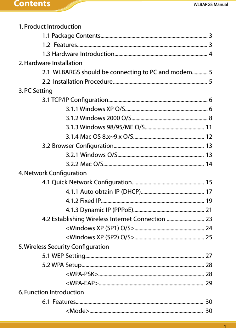 WLBARGS ManualPB 11. Product Introduction  1.1 Package Contents................................................................................... 3  1.2  Features..................................................................................................... 3  1.3 Hardware Introduction........................................................................ 42. Hardware Installation  2.1  WLBARGS should be connecting to PC and modem............ 5  2.2  Installation Procedure ......................................................................... 53. PC Setting  3.1 TCP/IP Conﬁguration............................................................................. 6    3.1.1 Windows XP O/S................................................................ 6    3.1.2 Windows 2000 O/S........................................................... 8    3.1.3 Windows 98/95/ME O/S.............................................. 11    3.1.4 Mac OS 8.x~9.x O/S....................................................... 12  3.2 Browser Conﬁguration...................................................................... 13    3.2.1 Windows O/S................................................................... 13    3.2.2 Mac O/S.............................................................................. 144. Network Conﬁguration  4.1 Quick Network Conﬁguration........................................................ 15    4.1.1 Auto obtain IP (DHCP)................................................. 17    4.1.2 Fixed IP................................................................................ 19    4.1.3 Dynamic IP (PPPoE)....................................................... 21  4.2 Establishing Wireless Internet Connection ............................. 23    &lt;Windows XP (SP1) O/S&gt;...................................................... 24    &lt;Windows XP (SP2) O/S&gt;...................................................... 255. Wireless Security Conﬁguration  5.1 WEP Setting............................................................................................ 27  5.2 WPA Setup............................................................................................... 28    &lt;WPA-PSK&gt;.................................................................................. 28    &lt;WPA-EAP&gt;.................................................................................  296. Function Introduction  6.1  Features...................................................................................................  30    &lt;Mode&gt;........................................................................................  30Contents