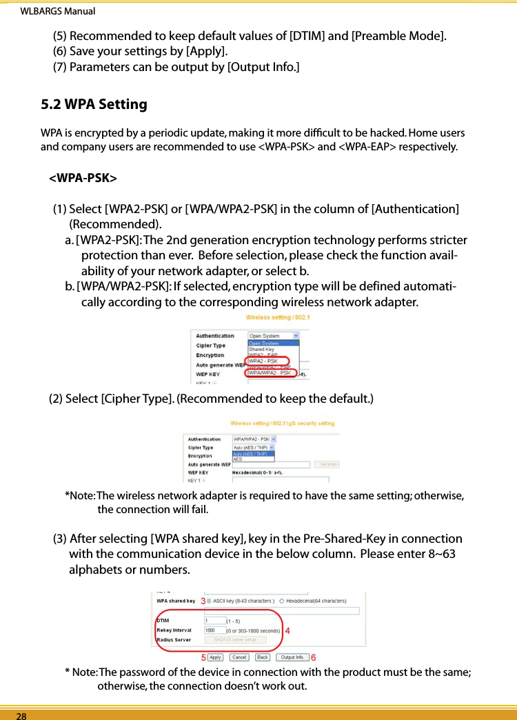 WLBARGS Manual28 2928 29(5) Recommended to keep default values of [DTIM] and [Preamble Mode].(6) Save your settings by [Apply].(7) Parameters can be output by [Output Info.]5.2 WPA SettingWPA is encrypted by a periodic update, making it more difﬁcult to be hacked. Home users and company users are recommended to use &lt;WPA-PSK&gt; and &lt;WPA-EAP&gt; respectively.&lt;WPA-PSK&gt;(1) Select [WPA2-PSK] or [WPA/WPA2-PSK] in the column of [Authentication] (Recommended).a. [WPA2-PSK]: The 2nd generation encryption technology performs stricter protection than ever.  Before selection, please check the function avail-ability of your network adapter, or select b.b. [WPA/WPA2-PSK]: If selected, encryption type will be defined automati-cally according to the corresponding wireless network adapter.   (2) Select [Cipher Type]. (Recommended to keep the default.)*Note: The wireless network adapter is required to have the same setting; otherwise, the connection will fail.(3) After selecting [WPA shared key], key in the Pre-Shared-Key in connection with the communication device in the below column.  Please enter 8~63 alphabets or numbers.* Note: The password of the device in connection with the product must be the same; otherwise, the connection doesn’t work out.