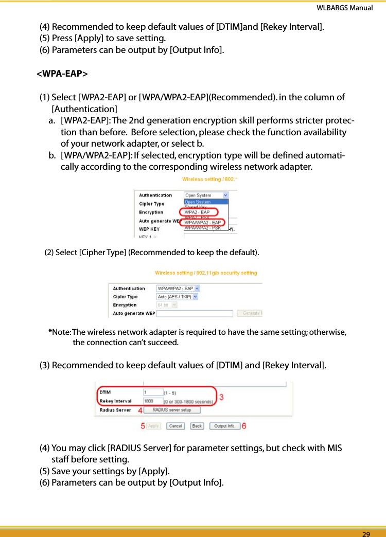 28 29WLBARGS Manual28 29(4) Recommended to keep default values of [DTIM]and [Rekey Interval].(5) Press [Apply] to save setting. (6) Parameters can be output by [Output Info].&lt;WPA-EAP&gt;(1) Select [WPA2-EAP] or [WPA/WPA2-EAP](Recommended). in the column of [Authentication] a.  [WPA2-EAP]: The 2nd generation encryption skill performs stricter protec-tion than before.  Before selection, please check the function availability of your network adapter, or select b.b.  [WPA/WPA2-EAP]: If selected, encryption type will be defined automati-cally according to the corresponding wireless network adapter. (2) Select [Cipher Type] (Recommended to keep the default).*Note: The wireless network adapter is required to have the same setting; otherwise, the connection can’t succeed.(3) Recommended to keep default values of [DTIM] and [Rekey Interval].(4) You may click [RADIUS Server] for parameter settings, but check with MIS staff before setting.(5) Save your settings by [Apply].(6) Parameters can be output by [Output Info].