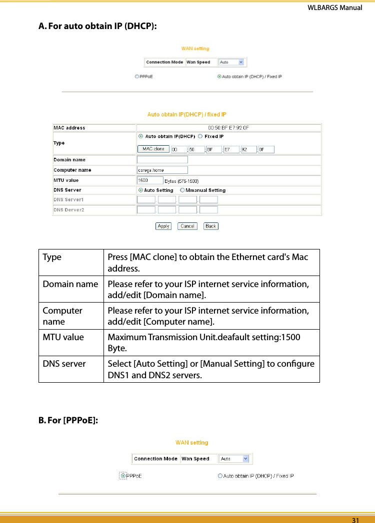 30 3130 31WLBARGS Manual30 31A. For auto obtain IP (DHCP): Type Press [MAC clone] to obtain the Ethernet card&apos;s Mac address.Domain name Please refer to your ISP internet service information, add/edit [Domain name].Computer namePlease refer to your ISP internet service information, add/edit [Computer name].MTU value Maximum Transmission Unit.deafault setting:1500 Byte.DNS server Select [Auto Setting] or [Manual Setting] to conﬁgure DNS1 and DNS2 servers.B. For [PPPoE]: 