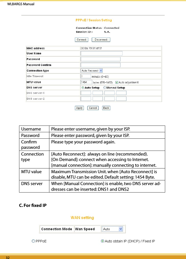 WLBARGS Manual32 3332 33Username  Please enter username, given by your ISP.Password  Please enter password, given by your ISP.Conﬁrm passwordPlease type your password again.Connection type[Auto Reconnect]:  always on line (recommended).[On Demand]: connect when accessing to Internet.[manual connection]: manually connecting to internet. MTU value                  Maximum Transmission Unit. when [Auto Reconnect] is disable, MTU can be edited. Default setting: 1454 Byte.DNS server When [Manual Connection] is enable, two DNS server ad-dresses can be inserted: DNS1 and DNS2C. For ﬁxed IP