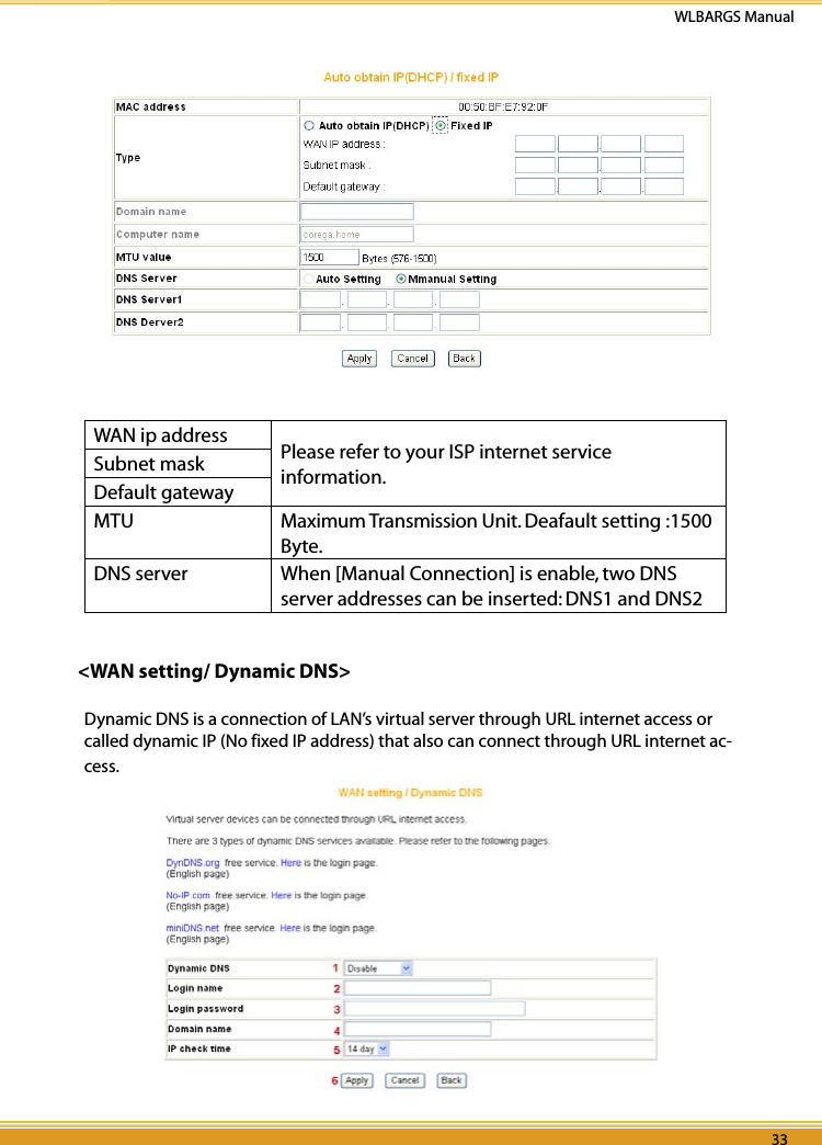 32 33WLBARGS Manual32 33WAN ip address Please refer to your ISP internet service information.Subnet maskDefault gatewayMTU Maximum Transmission Unit. Deafault setting :1500 Byte.DNS server When [Manual Connection] is enable, two DNS server addresses can be inserted: DNS1 and DNS2&lt;WAN setting/ Dynamic DNS&gt;Dynamic DNS is a connection of LAN’s virtual server through URL internet access or called dynamic IP (No fixed IP address) that also can connect through URL internet ac-cess.