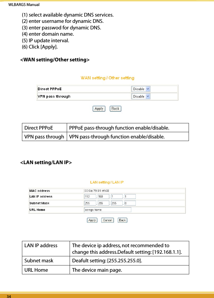 WLBARGS Manual34 3534 35(1) select available dynamic DNS services.(2) enter username for dynamic DNS.(3) enter passwod for dynamic DNS.(4) enter domain name.(5) IP update interval.(6) Click [Apply].&lt;WAN setting/Other setting&gt;Direct PPPoE PPPoE pass-through function enable/disable.VPN pass through VPN pass-through function enable/disable.&lt;LAN setting/LAN IP&gt;LAN IP address The device ip address, not recommended to change this address.Default setting: [192.168.1.1].Subnet mask Deafult setting: [255.255.255.0].URL Home  The device main page.