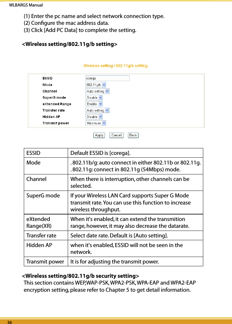 WLBARGS Manual36 3736 37(1) Enter the pc name and select network connection type.(2) Conﬁgure the mac address data.(3) Click [Add PC Data] to complete the setting.&lt;Wireless setting/802.11g/b setting&gt;ESSID  Default ESSID is [corega].Mode  . 802.11b/g: auto connect in either 802.11b or 802.11g.. 802.11g: connect in 802.11g (54Mbps) mode.Channel  When there is interruption, other channels can be selected.SuperG mode  If your Wireless LAN Card supports Super G Mode transmit rate. You can use this function to increase wireless throughput.eXtended Range(XR)  When it&apos;s enabled, it can extend the transmition range, however, it may also decrease the datarate.Transfer rate Select date rate. Default is [Auto setting].Hidden AP  when it&apos;s enabled, ESSID will not be seen in the network.Transmit power It is for adjusting the transmit power.&lt;Wireless setting/802.11g/b security setting&gt;This section contains WEP,WAP-PSK, WPA2-PSK, WPA-EAP and WPA2-EAP encryption setting, please refer to Chapter 5 to get detail information.