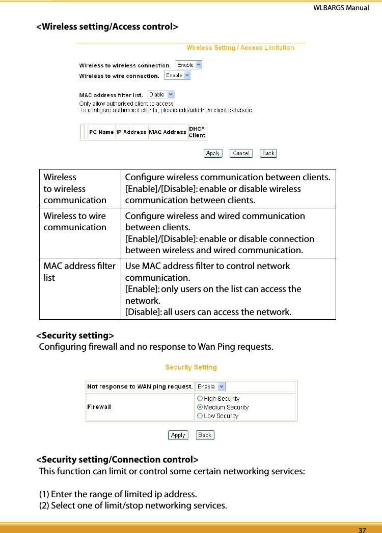 36 37WLBARGS Manual36 37&lt;Wireless setting/Access control&gt;Wireless to wireless communication  Conﬁgure wireless communication between clients.[Enable]/[Disable]: enable or disable wireless communication between clients.Wireless to wire  communicationConﬁgure wireless and wired communication between clients.[Enable]/[Disable]: enable or disable connection between wireless and wired communication.MAC address ﬁlter listUse MAC address ﬁlter to control network communication. [Enable]: only users on the list can access the network.[Disable]: all users can access the network. &lt;Security setting&gt;Configuring firewall and no response to Wan Ping requests.&lt;Security setting/Connection control&gt;This function can limit or control some certain networking services:(1) Enter the range of limited ip address.(2) Select one of limit/stop networking services.