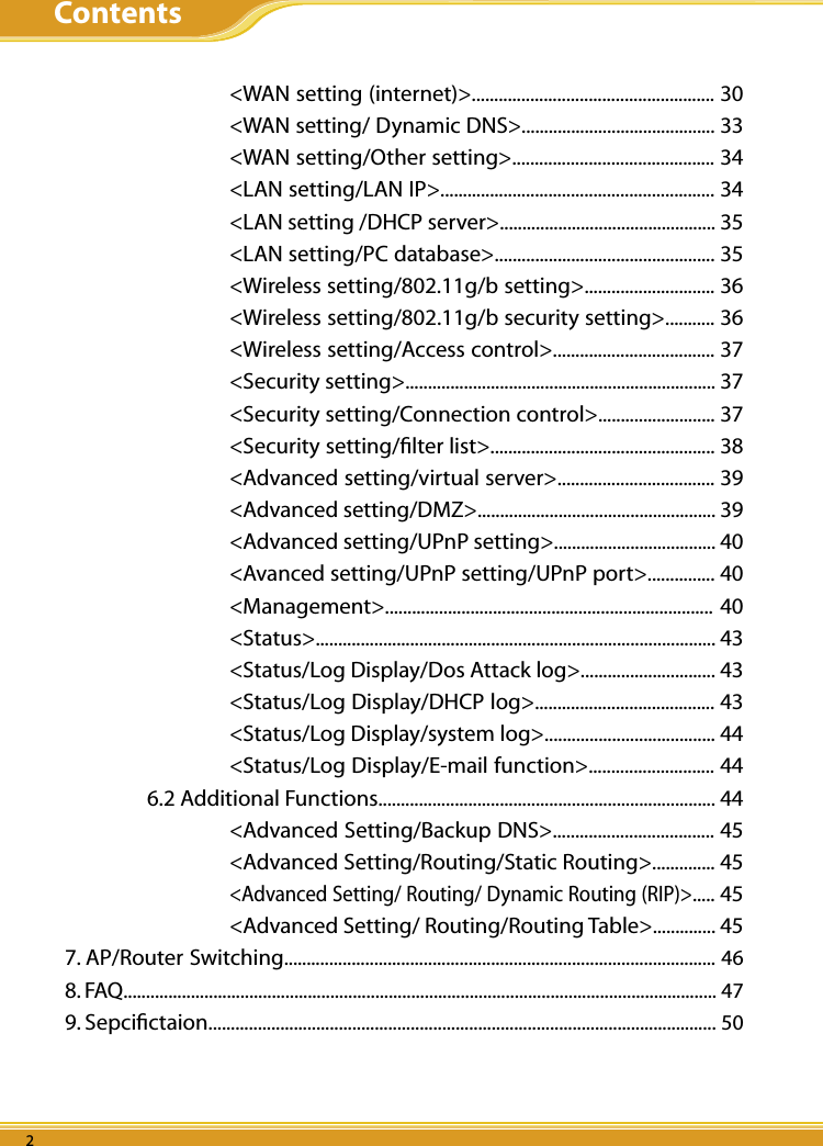 WLBARGS Manual2 32 32 3    &lt;WAN setting (internet)&gt;...................................................... 30    &lt;WAN setting/ Dynamic DNS&gt;........................................... 33    &lt;WAN setting/Other setting&gt;............................................. 34    &lt;LAN setting/LAN IP&gt;............................................................. 34    &lt;LAN setting /DHCP server&gt;................................................ 35    &lt;LAN setting/PC database&gt;................................................. 35    &lt;Wireless setting/802.11g/b setting&gt;............................. 36    &lt;Wireless setting/802.11g/b security setting&gt;........... 36    &lt;Wireless setting/Access control&gt;.................................... 37    &lt;Security setting&gt;..................................................................... 37    &lt;Security setting/Connection control&gt;.......................... 37    &lt;Security setting/ﬁlter list&gt;.................................................. 38    &lt;Advanced setting/virtual server&gt;................................... 39    &lt;Advanced setting/DMZ&gt;..................................................... 39    &lt;Advanced setting/UPnP setting&gt;.................................... 40    &lt;Avanced setting/UPnP setting/UPnP port&gt;............... 40    &lt;Management&gt;.........................................................................  40    &lt;Status&gt;......................................................................................... 43    &lt;Status/Log Display/Dos Attack log&gt;.............................. 43    &lt;Status/Log Display/DHCP log&gt;........................................ 43    &lt;Status/Log Display/system log&gt;...................................... 44    &lt;Status/Log Display/E-mail function&gt;............................ 44  6.2 Additional Functions........................................................................... 44    &lt;Advanced Setting/Backup DNS&gt;.................................... 45    &lt;Advanced Setting/Routing/Static Routing&gt;.............. 45    &lt;Advanced Setting/ Routing/ Dynamic Routing (RIP)&gt;..... 45    &lt;Advanced Setting/ Routing/Routing Table&gt;.............. 457. AP/Router Switching................................................................................................ 468. FAQ.................................................................................................................................... 479. Sepciﬁctaion................................................................................................................. 50Contents