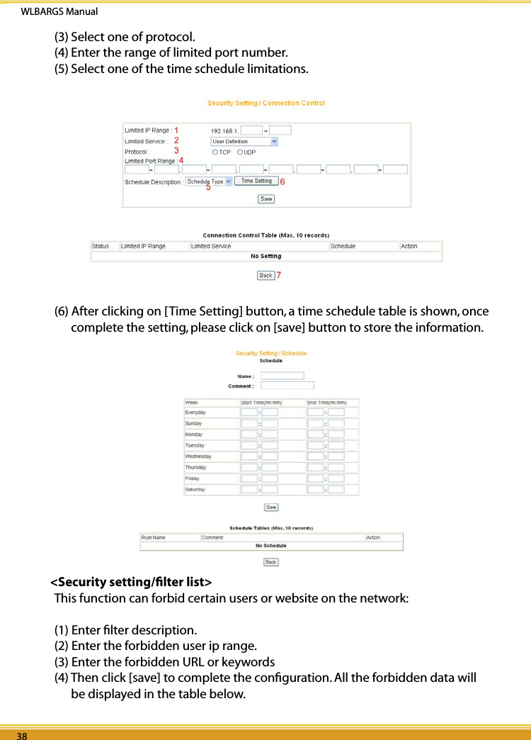 WLBARGS Manual38 3938 39(3) Select one of protocol.(4) Enter the range of limited port number.(5) Select one of the time schedule limitations.  (6) After clicking on [Time Setting] button, a time schedule table is shown, once complete the setting, please click on [save] button to store the information.    &lt;Security setting/ﬁlter list&gt;This function can forbid certain users or website on the network:(1) Enter ﬁlter description.(2) Enter the forbidden user ip range.(3) Enter the forbidden URL or keywords(4) Then click [save] to complete the conﬁguration. All the forbidden data will be displayed in the table below.
