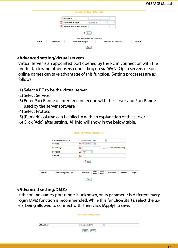 38 39WLBARGS Manual38 39&lt;Advanced setting/virtual server&gt;Virtual server is an appointed port opened by the PC in connection with the product, allowing other users connecting up via WAN.  Open servers or special online games can take advantage of this function.  Setting processes are as follows:(1) Select a PC to be the virtual server.(2) Select Service. (3) Enter Port Range of internet connection with the server, and Port Range used by the server software.(4) Select Protocol.(5) [Remark] column can be ﬁlled in with an explanation of the server. (6) Click [Add] after setting.  All info will show in the below table. &lt;Advanced setting/DMZ&gt;If the online game’s port range is unknown, or its parameter is different every login, DMZ function is recommended. While this function starts, select the us-ers, being allowed to connect with, then click [Apply] to save.