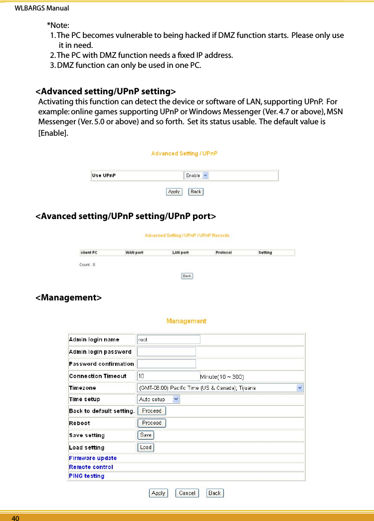 WLBARGS Manual40 4140 41*Note: 1. The PC becomes vulnerable to being hacked if DMZ function starts.  Please only use it in need.2. The PC with DMZ function needs a ﬁxed IP address.3. DMZ function can only be used in one PC.&lt;Advanced setting/UPnP setting&gt;Activating this function can detect the device or software of LAN, supporting UPnP.  For example: online games supporting UPnP or Windows Messenger (Ver. 4.7 or above), MSN Messenger (Ver. 5.0 or above) and so forth.  Set its status usable.  The default value is [Enable].&lt;Avanced setting/UPnP setting/UPnP port&gt;&lt;Management&gt;