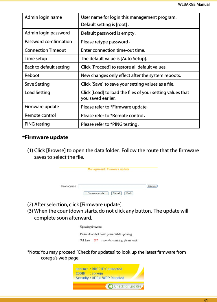 40 41WLBARGS Manual40 41Admin login name   User name for login this management program.Default setting is [root].Admin login password   Default password is empty.Password comﬁrmation Please retype password.Connection Timeout Enter connection time-out time.Time setup   The default value is [Auto Setup].Back to default setting Click [Proceed] to restore all default values.Reboot New changes only effect after the system reboots. Save Setting Click [Save] to save your setting values as a ﬁle.Load Setting Click [Load] to load the ﬁles of your setting values that you saved earlier. Firmware update Please refer to *Firmware update.Remote control Please refer to *Remote control.PING testing Please refer to *PING testing.*Firmware update(1) Click [Browse] to open the data folder.  Follow the route that the firmware saves to select the file.(2) After selection, click [Firmware update].(3) When the countdown starts, do not click any button.  The update will complete soon afterward.*Note: You may proceed [Check for updates] to look up the latest ﬁrmware from corega&apos;s web page.