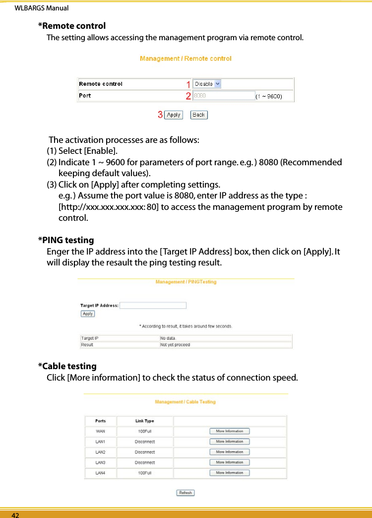 WLBARGS Manual42 4342 43*Remote controlThe setting allows accessing the management program via remote control. The activation processes are as follows:(1) Select [Enable].(2) Indicate 1 ~ 9600 for parameters of port range. e.g. ) 8080 (Recommended keeping default values).(3) Click on [Apply] after completing settings. e.g. ) Assume the port value is 8080, enter IP address as the type : [http://xxx.xxx.xxx.xxx: 80] to access the management program by remote control. *PING testingEnger the IP address into the [Target IP Address] box, then click on [Apply]. It will display the resault the ping testing result. *Cable testingClick [More information] to check the status of connection speed.