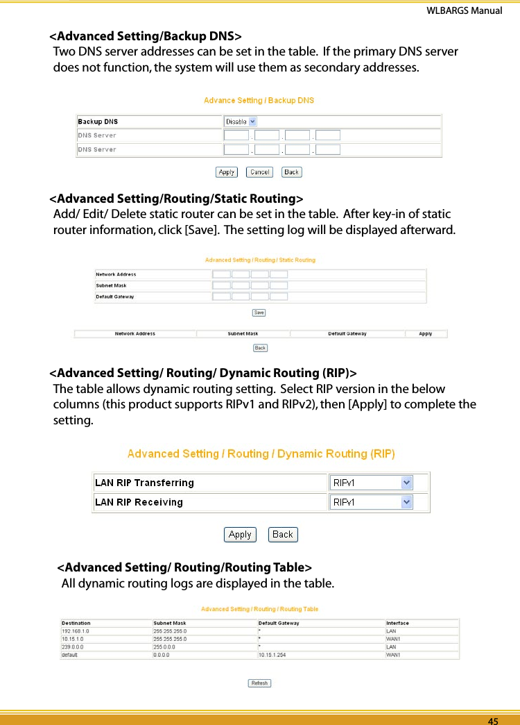 44 45WLBARGS Manual44 45&lt;Advanced Setting/Backup DNS&gt;Two DNS server addresses can be set in the table.  If the primary DNS server does not function, the system will use them as secondary addresses.&lt;Advanced Setting/Routing/Static Routing&gt;Add/ Edit/ Delete static router can be set in the table.  After key-in of static router information, click [Save].  The setting log will be displayed afterward.&lt;Advanced Setting/ Routing/ Dynamic Routing (RIP)&gt;The table allows dynamic routing setting.  Select RIP version in the below columns (this product supports RIPv1 and RIPv2), then [Apply] to complete the setting.   &lt;Advanced Setting/ Routing/Routing Table&gt;   All dynamic routing logs are displayed in the table.